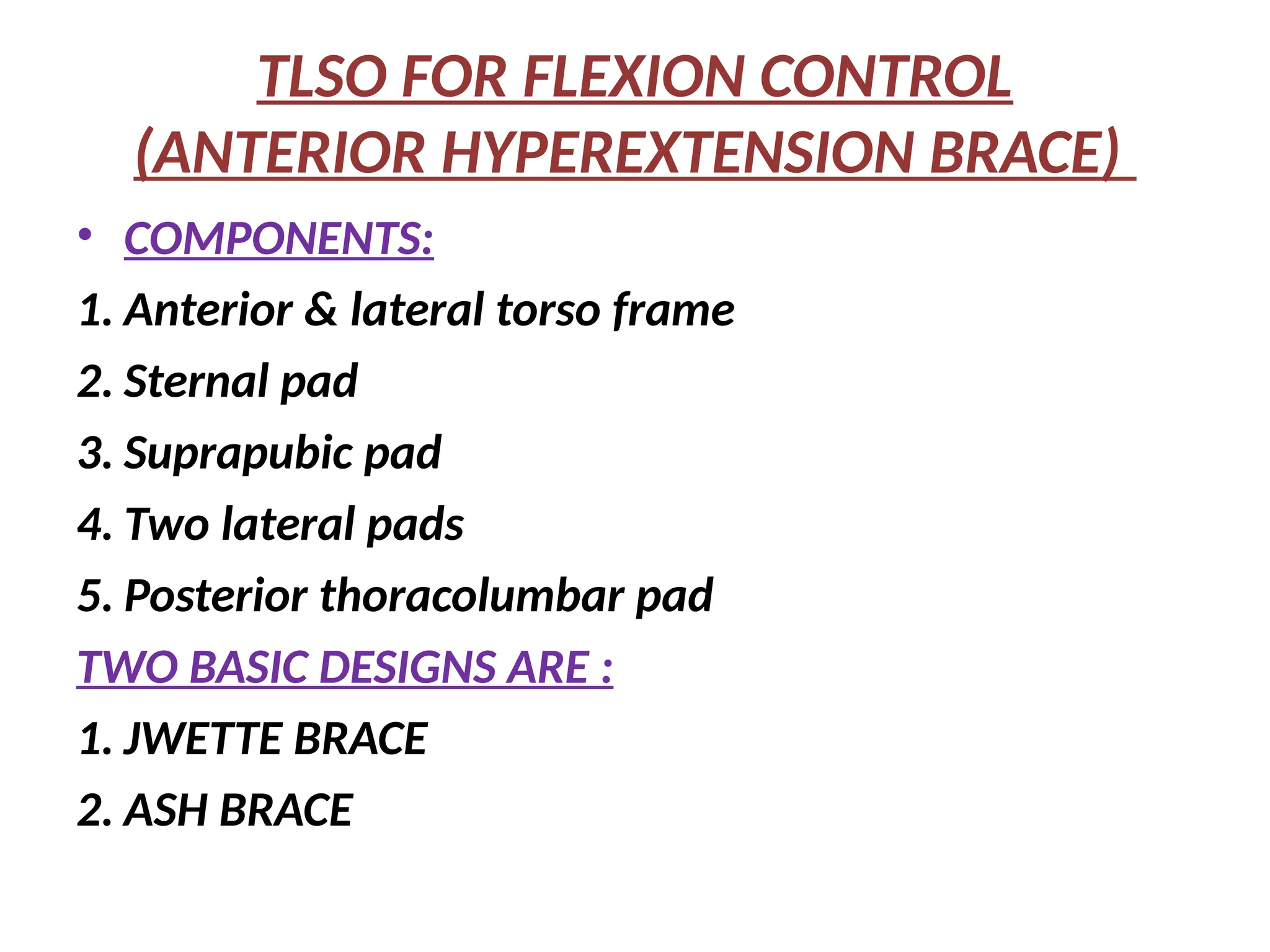 TLSO FOR FLEXION CONTROL
(ANTERIOR HYPEREXTENSION BRACE)
• COMPONENTS:
1. Anterior & lateral torso frame
2. Sternal pad
3. Suprapubic pad
4. Two lateral pads
5. Posterior thoracolumbar pad
TWO BASIC DESIGNS ARE :
1. JWETTE BRACE
2. ASH BRACE
 