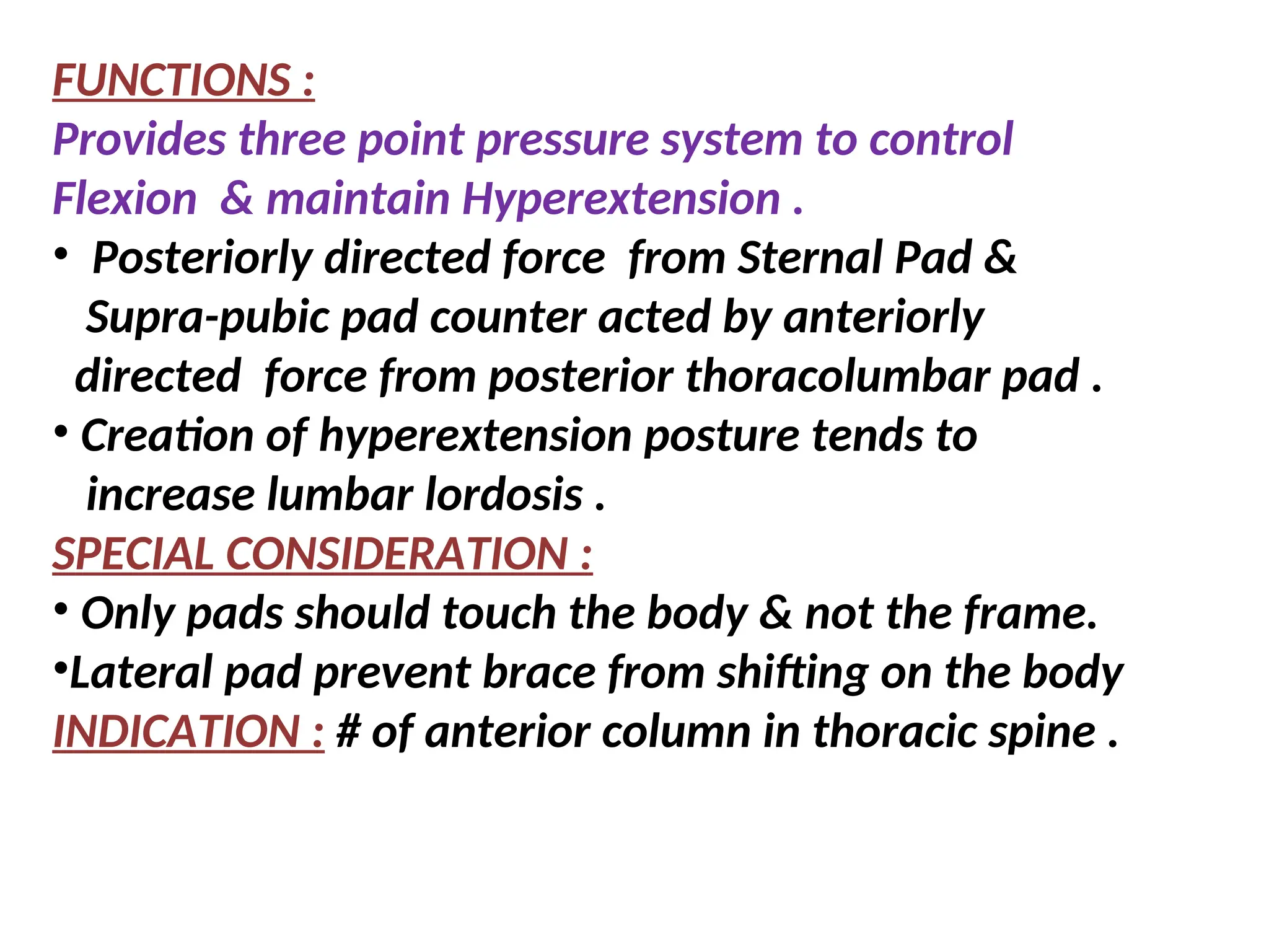 FUNCTIONS :
Provides three point pressure system to control
Flexion & maintain Hyperextension .
• Posteriorly directed force from Sternal Pad &
Supra-pubic pad counter acted by anteriorly
directed force from posterior thoracolumbar pad .
• Creation of hyperextension posture tends to
increase lumbar lordosis .
SPECIAL CONSIDERATION :
• Only pads should touch the body & not the frame.
•Lateral pad prevent brace from shifting on the body
INDICATION : # of anterior column in thoracic spine .
 