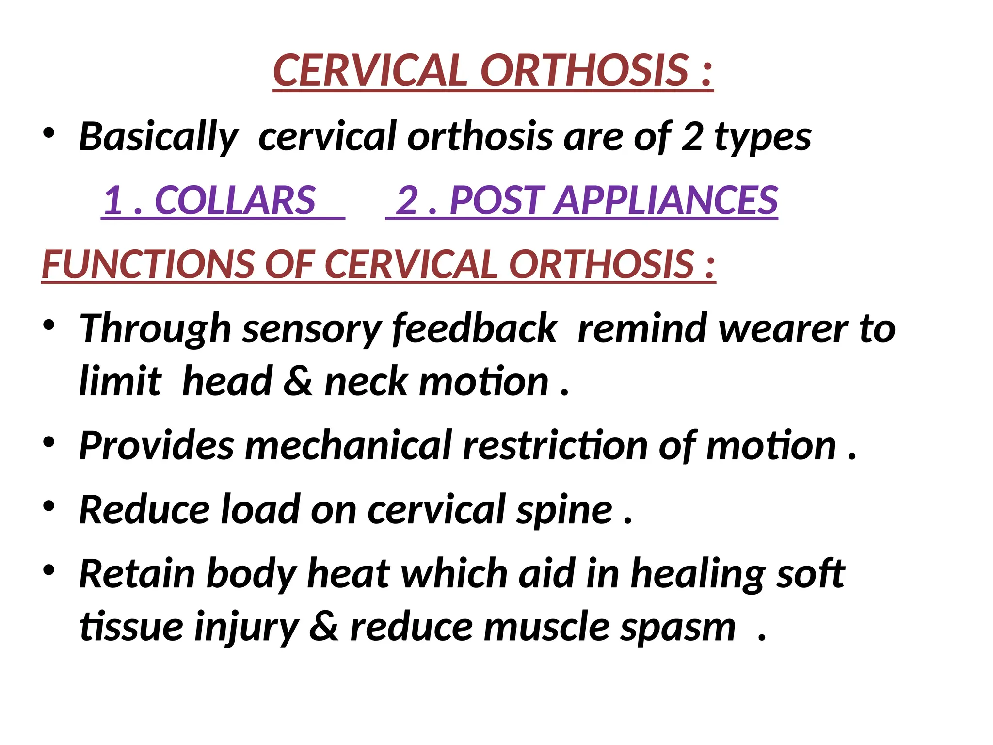 CERVICAL ORTHOSIS :
• Basically cervical orthosis are of 2 types
1 . COLLARS 2 . POST APPLIANCES
FUNCTIONS OF CERVICAL ORTHOSIS :
• Through sensory feedback remind wearer to
limit head & neck motion .
• Provides mechanical restriction of motion .
• Reduce load on cervical spine .
• Retain body heat which aid in healing soft
tissue injury & reduce muscle spasm .
 