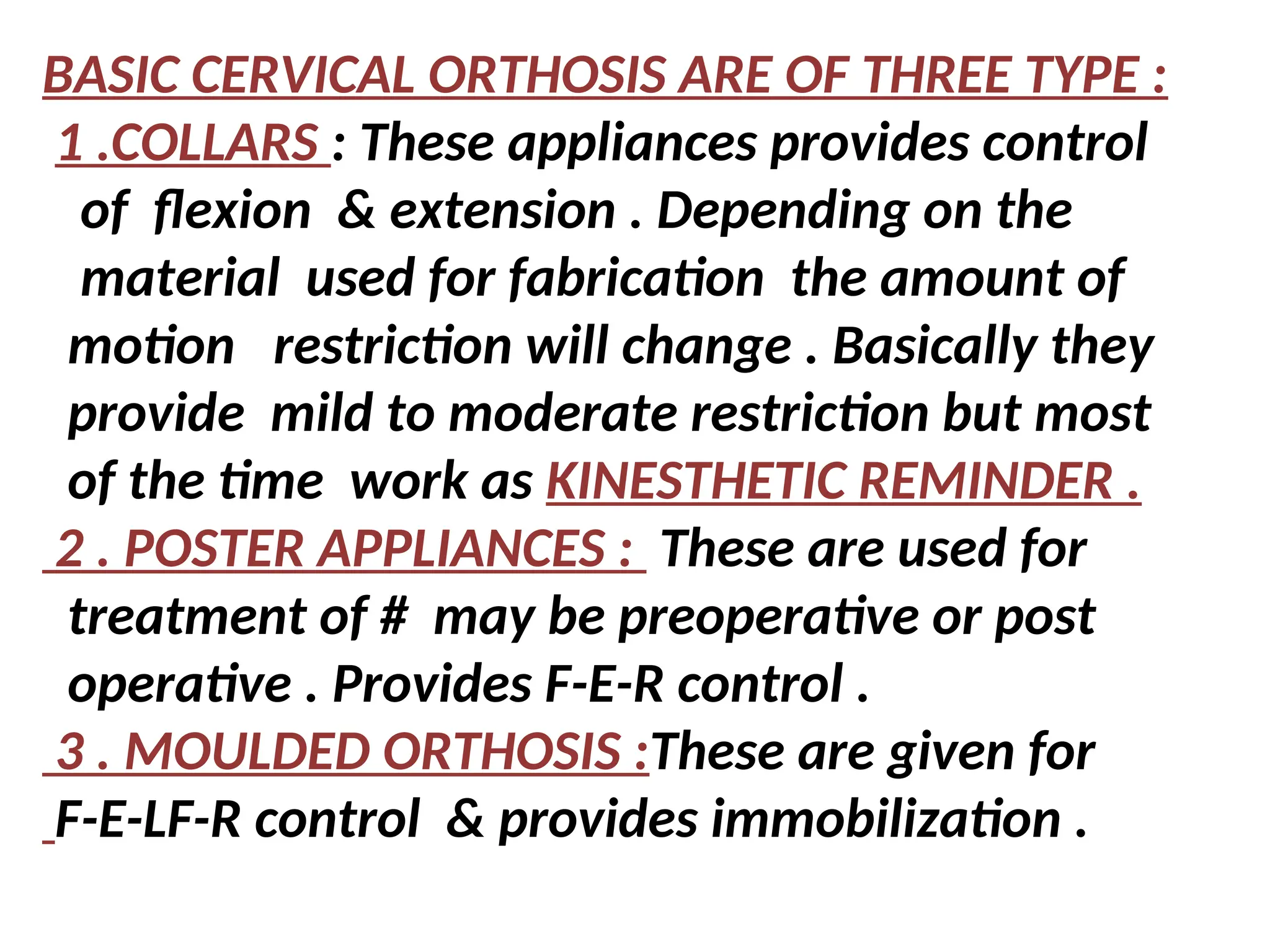 BASIC CERVICAL ORTHOSIS ARE OF THREE TYPE :
1 .COLLARS : These appliances provides control
of flexion & extension . Depending on the
material used for fabrication the amount of
motion restriction will change . Basically they
provide mild to moderate restriction but most
of the time work as KINESTHETIC REMINDER .
2 . POSTER APPLIANCES : These are used for
treatment of # may be preoperative or post
operative . Provides F-E-R control .
3 . MOULDED ORTHOSIS :These are given for
F-E-LF-R control & provides immobilization .
 