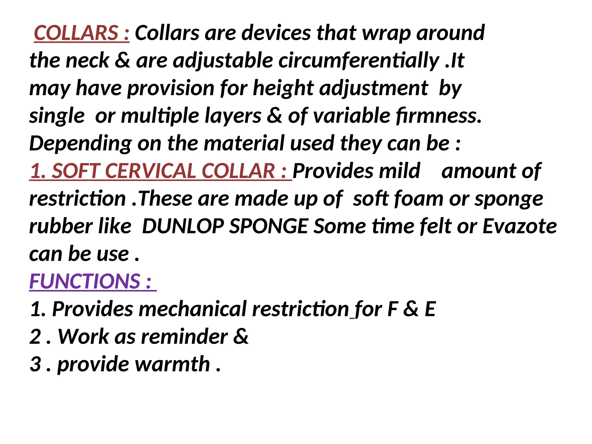 COLLARS : Collars are devices that wrap around
the neck & are adjustable circumferentially .It
may have provision for height adjustment by
single or multiple layers & of variable firmness.
Depending on the material used they can be :
1. SOFT CERVICAL COLLAR : Provides mild amount of
restriction .These are made up of soft foam or sponge
rubber like DUNLOP SPONGE Some time felt or Evazote
can be use .
FUNCTIONS :
1. Provides mechanical restriction for F & E
2 . Work as reminder &
3 . provide warmth .
 