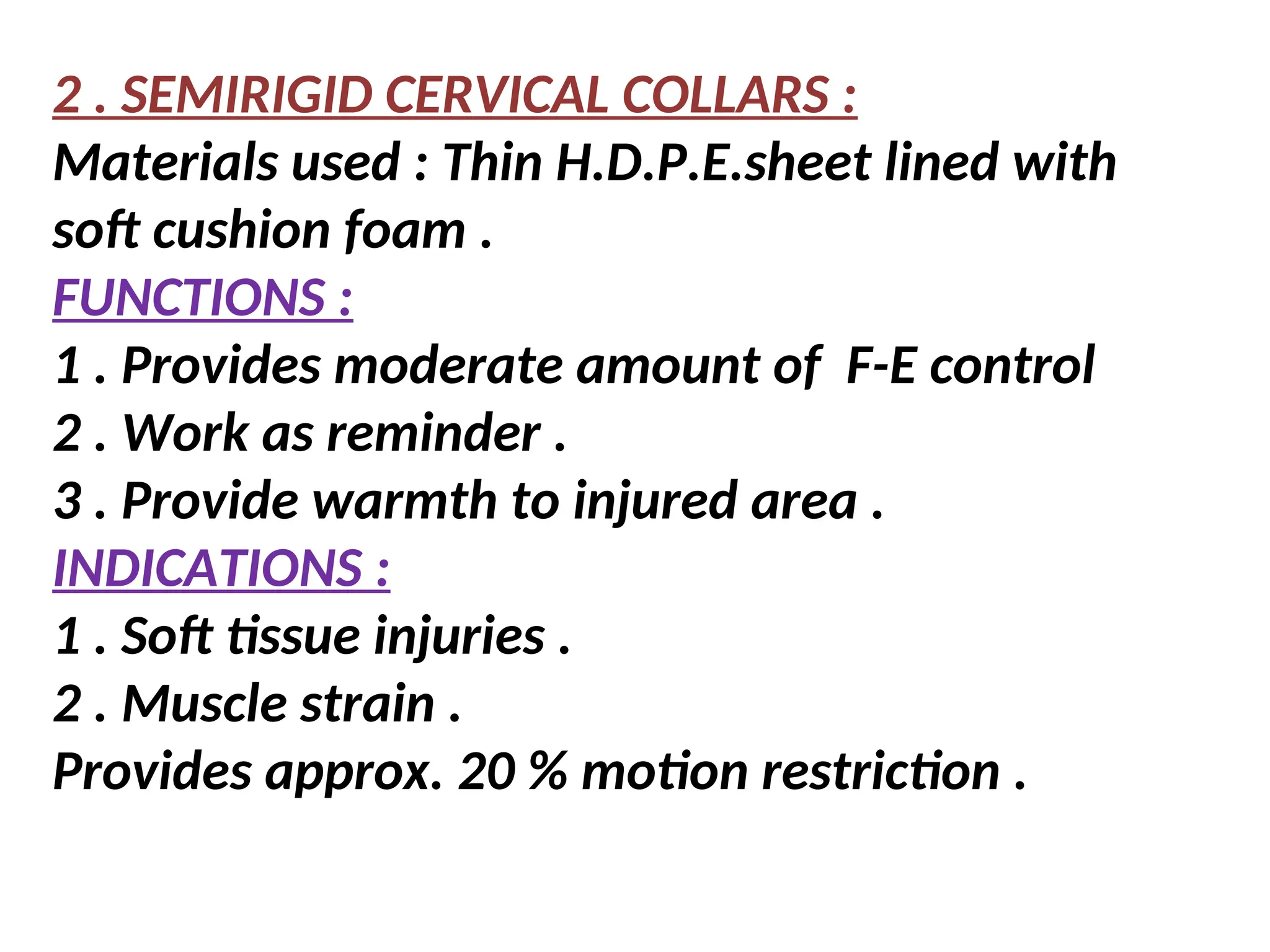 2 . SEMIRIGID CERVICAL COLLARS :
Materials used : Thin H.D.P.E.sheet lined with
soft cushion foam .
FUNCTIONS :
1 . Provides moderate amount of F-E control
2 . Work as reminder .
3 . Provide warmth to injured area .
INDICATIONS :
1 . Soft tissue injuries .
2 . Muscle strain .
Provides approx. 20 % motion restriction .
 