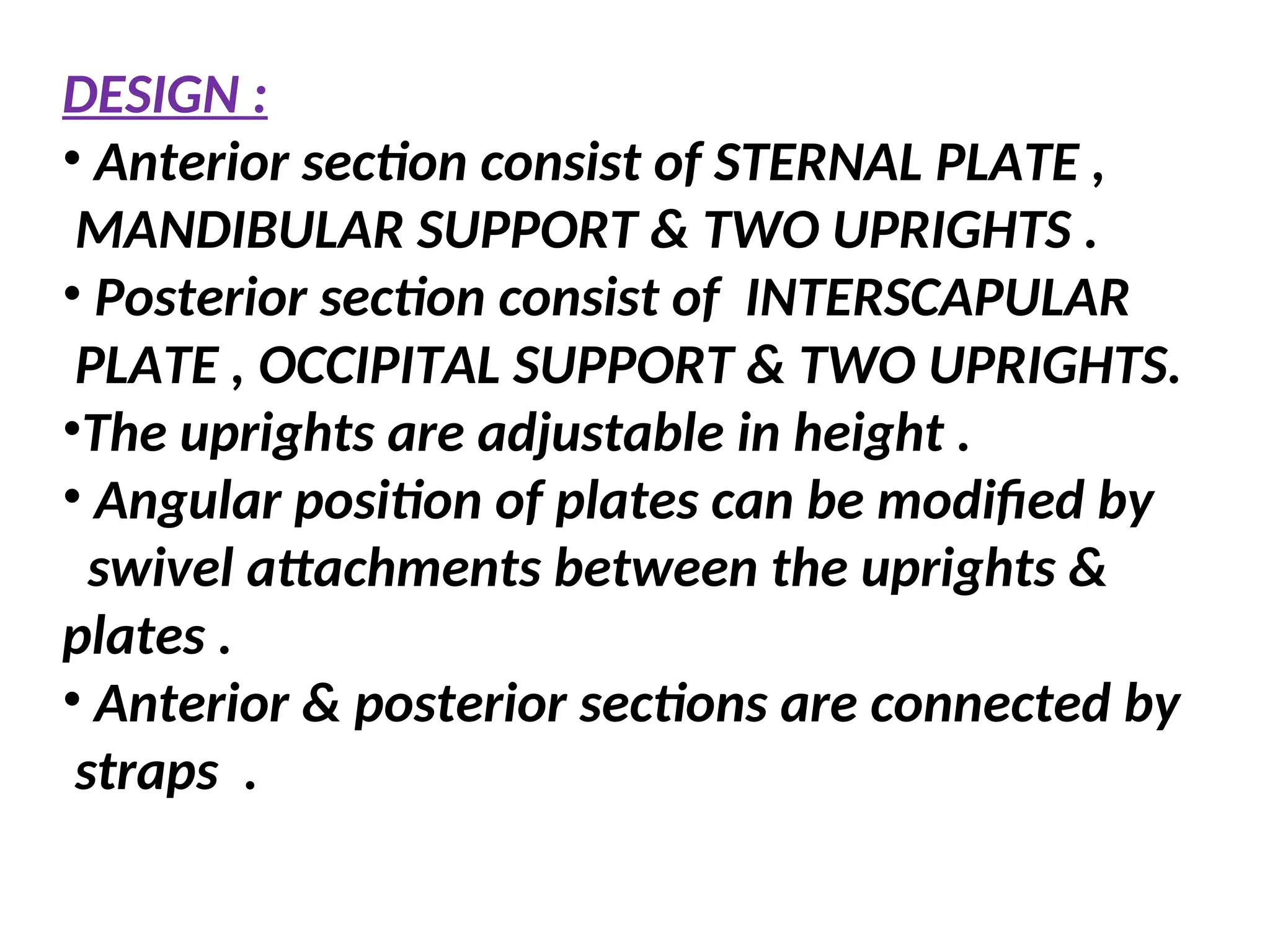 DESIGN :
• Anterior section consist of STERNAL PLATE ,
MANDIBULAR SUPPORT & TWO UPRIGHTS .
• Posterior section consist of INTERSCAPULAR
PLATE , OCCIPITAL SUPPORT & TWO UPRIGHTS.
•The uprights are adjustable in height .
• Angular position of plates can be modified by
swivel attachments between the uprights &
plates .
• Anterior & posterior sections are connected by
straps .
 