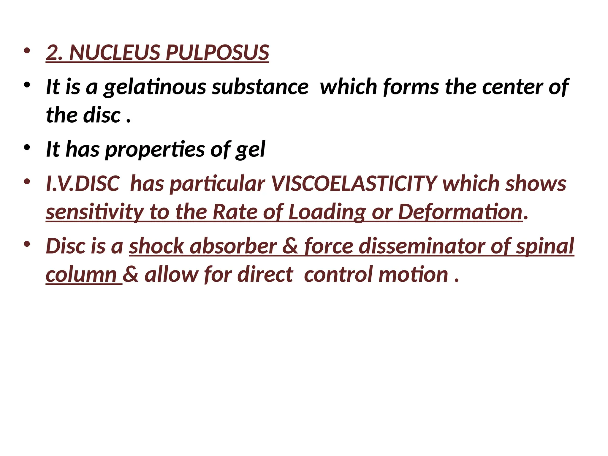 • 2. NUCLEUS PULPOSUS
• It is a gelatinous substance which forms the center of
the disc .
• It has properties of gel
• I.V.DISC has particular VISCOELASTICITY which shows
sensitivity to the Rate of Loading or Deformation.
• Disc is a shock absorber & force disseminator of spinal
column & allow for direct control motion .
 