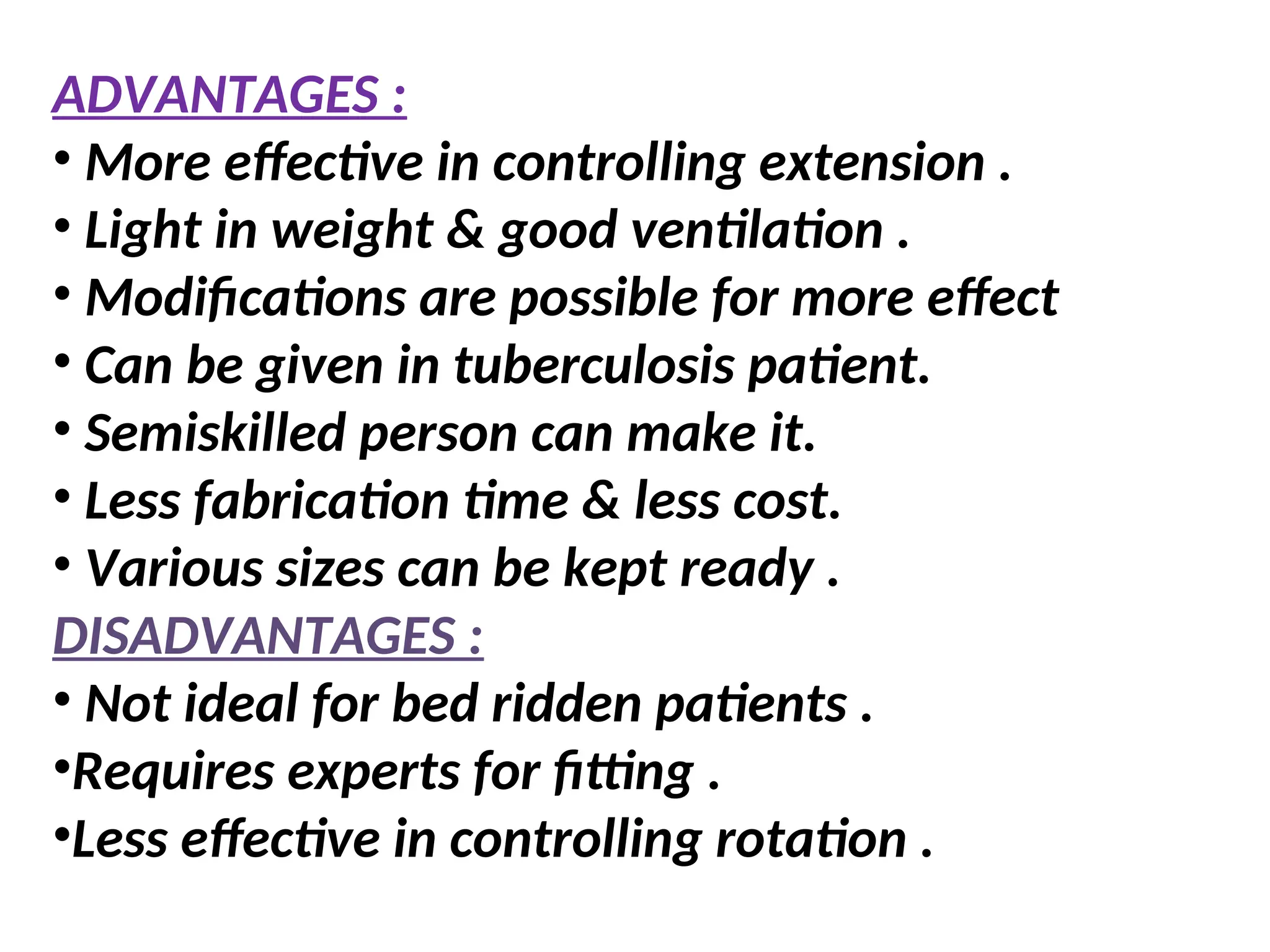 ADVANTAGES :
• More effective in controlling extension .
• Light in weight & good ventilation .
• Modifications are possible for more effect
• Can be given in tuberculosis patient.
• Semiskilled person can make it.
• Less fabrication time & less cost.
• Various sizes can be kept ready .
DISADVANTAGES :
• Not ideal for bed ridden patients .
•Requires experts for fitting .
•Less effective in controlling rotation .
 