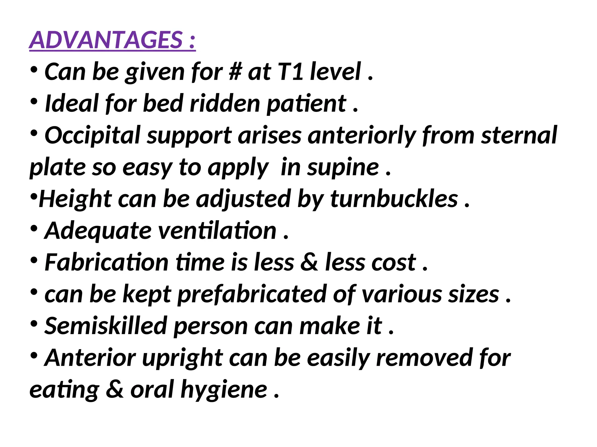 ADVANTAGES :
• Can be given for # at T1 level .
• Ideal for bed ridden patient .
• Occipital support arises anteriorly from sternal
plate so easy to apply in supine .
•Height can be adjusted by turnbuckles .
• Adequate ventilation .
• Fabrication time is less & less cost .
• can be kept prefabricated of various sizes .
• Semiskilled person can make it .
• Anterior upright can be easily removed for
eating & oral hygiene .
 