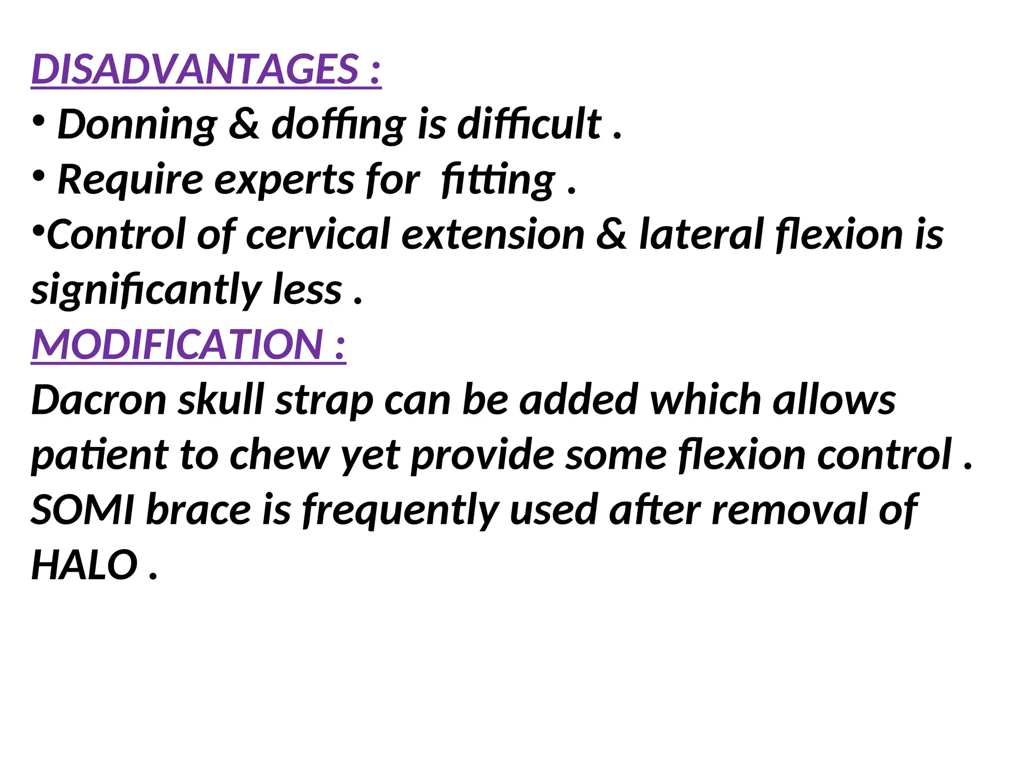 DISADVANTAGES :
• Donning & doffing is difficult .
• Require experts for fitting .
•Control of cervical extension & lateral flexion is
significantly less .
MODIFICATION :
Dacron skull strap can be added which allows
patient to chew yet provide some flexion control .
SOMI brace is frequently used after removal of
HALO .
 