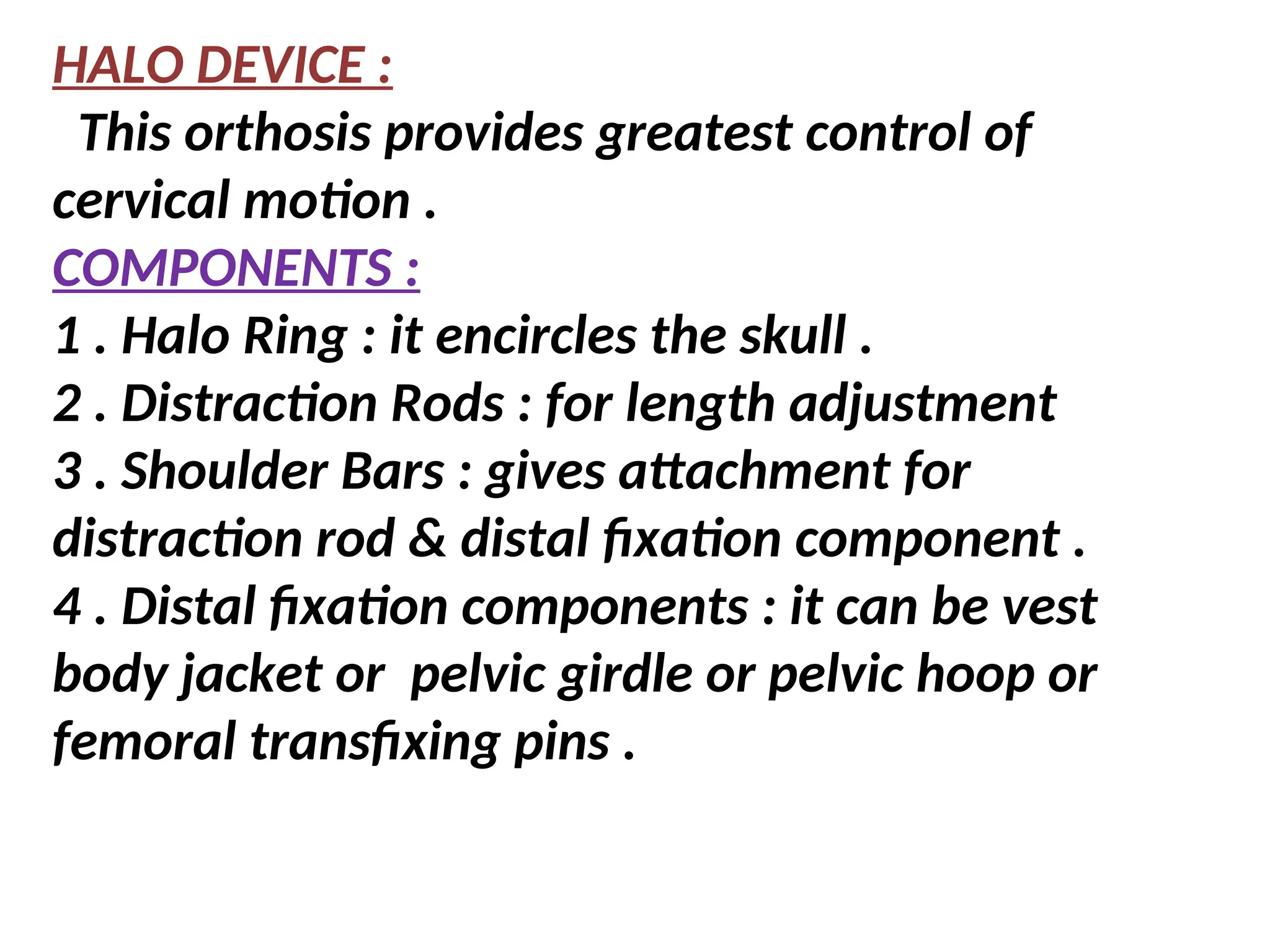 HALO DEVICE :
This orthosis provides greatest control of
cervical motion .
COMPONENTS :
1 . Halo Ring : it encircles the skull .
2 . Distraction Rods : for length adjustment
3 . Shoulder Bars : gives attachment for
distraction rod & distal fixation component .
4 . Distal fixation components : it can be vest
body jacket or pelvic girdle or pelvic hoop or
femoral transfixing pins .
 