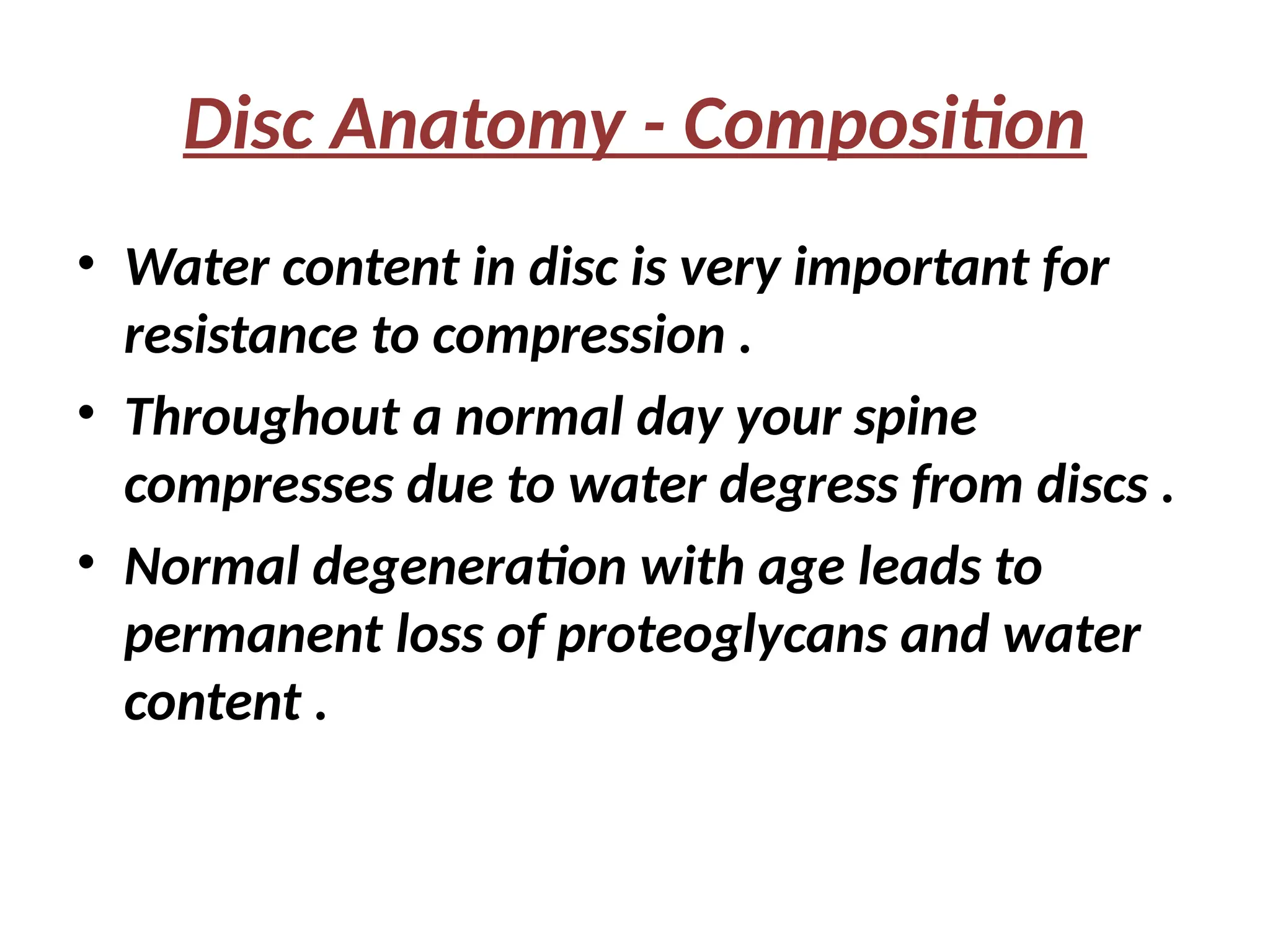 Disc Anatomy - Composition
• Water content in disc is very important for
resistance to compression .
• Throughout a normal day your spine
compresses due to water degress from discs .
• Normal degeneration with age leads to
permanent loss of proteoglycans and water
content .
 
