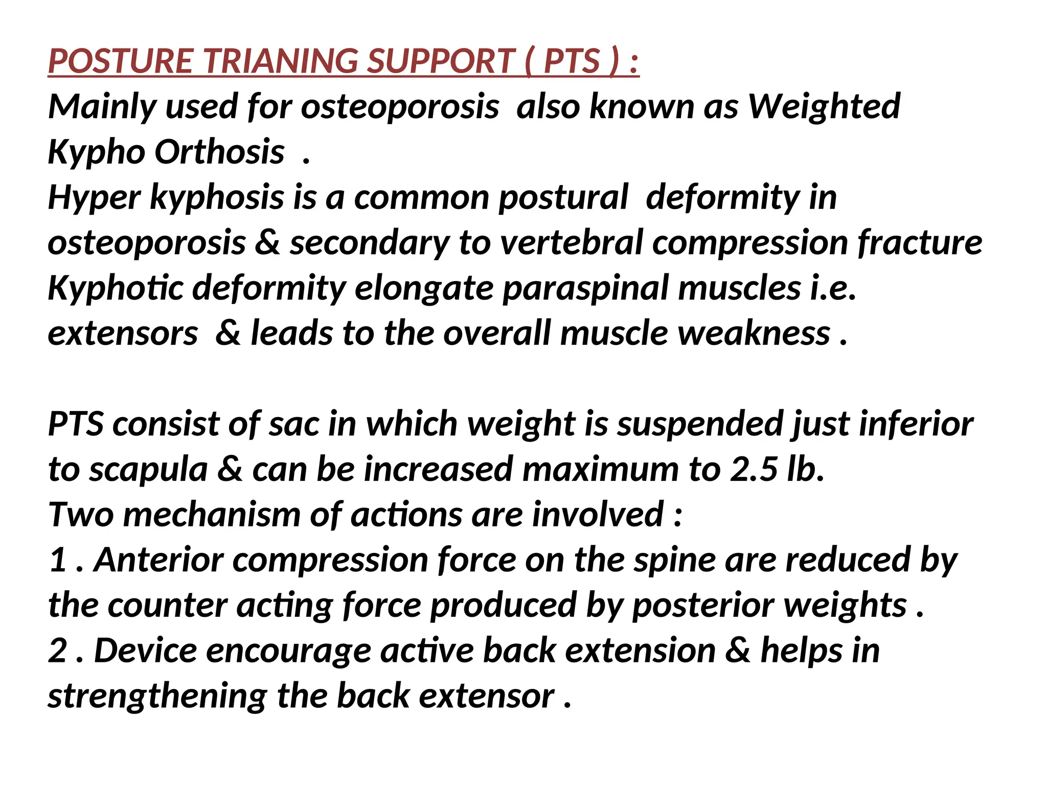 POSTURE TRIANING SUPPORT ( PTS ) :
Mainly used for osteoporosis also known as Weighted
Kypho Orthosis .
Hyper kyphosis is a common postural deformity in
osteoporosis & secondary to vertebral compression fracture
Kyphotic deformity elongate paraspinal muscles i.e.
extensors & leads to the overall muscle weakness .
PTS consist of sac in which weight is suspended just inferior
to scapula & can be increased maximum to 2.5 lb.
Two mechanism of actions are involved :
1 . Anterior compression force on the spine are reduced by
the counter acting force produced by posterior weights .
2 . Device encourage active back extension & helps in
strengthening the back extensor .
 