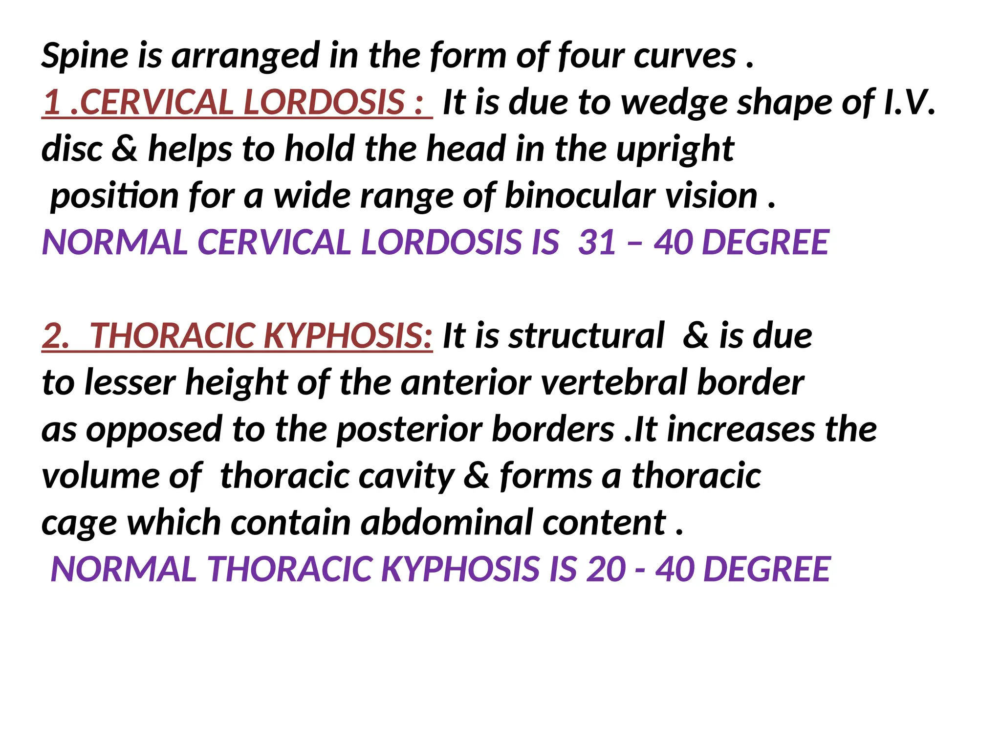 Spine is arranged in the form of four curves .
1 .CERVICAL LORDOSIS : It is due to wedge shape of I.V.
disc & helps to hold the head in the upright
position for a wide range of binocular vision .
NORMAL CERVICAL LORDOSIS IS 31 – 40 DEGREE
2. THORACIC KYPHOSIS: It is structural & is due
to lesser height of the anterior vertebral border
as opposed to the posterior borders .It increases the
volume of thoracic cavity & forms a thoracic
cage which contain abdominal content .
NORMAL THORACIC KYPHOSIS IS 20 - 40 DEGREE
 