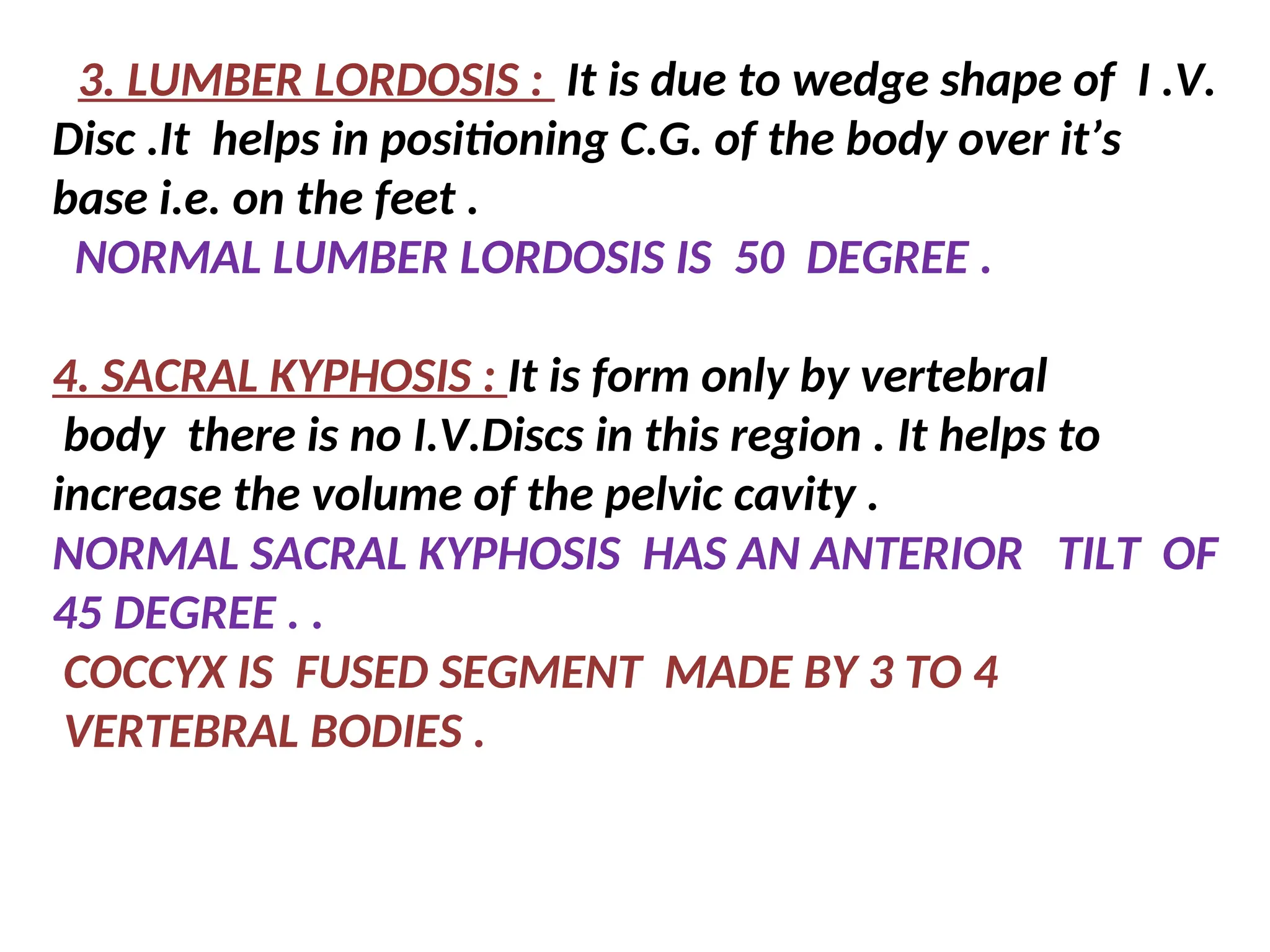3. LUMBER LORDOSIS : It is due to wedge shape of I .V.
Disc .It helps in positioning C.G. of the body over it’s
base i.e. on the feet .
NORMAL LUMBER LORDOSIS IS 50 DEGREE .
4. SACRAL KYPHOSIS : It is form only by vertebral
body there is no I.V.Discs in this region . It helps to
increase the volume of the pelvic cavity .
NORMAL SACRAL KYPHOSIS HAS AN ANTERIOR TILT OF
45 DEGREE . .
COCCYX IS FUSED SEGMENT MADE BY 3 TO 4
VERTEBRAL BODIES .
 