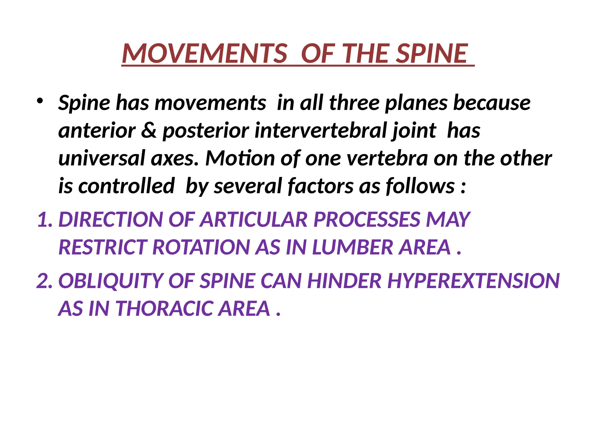 MOVEMENTS OF THE SPINE
• Spine has movements in all three planes because
anterior & posterior intervertebral joint has
universal axes. Motion of one vertebra on the other
is controlled by several factors as follows :
1. DIRECTION OF ARTICULAR PROCESSES MAY
RESTRICT ROTATION AS IN LUMBER AREA .
2. OBLIQUITY OF SPINE CAN HINDER HYPEREXTENSION
AS IN THORACIC AREA .
 