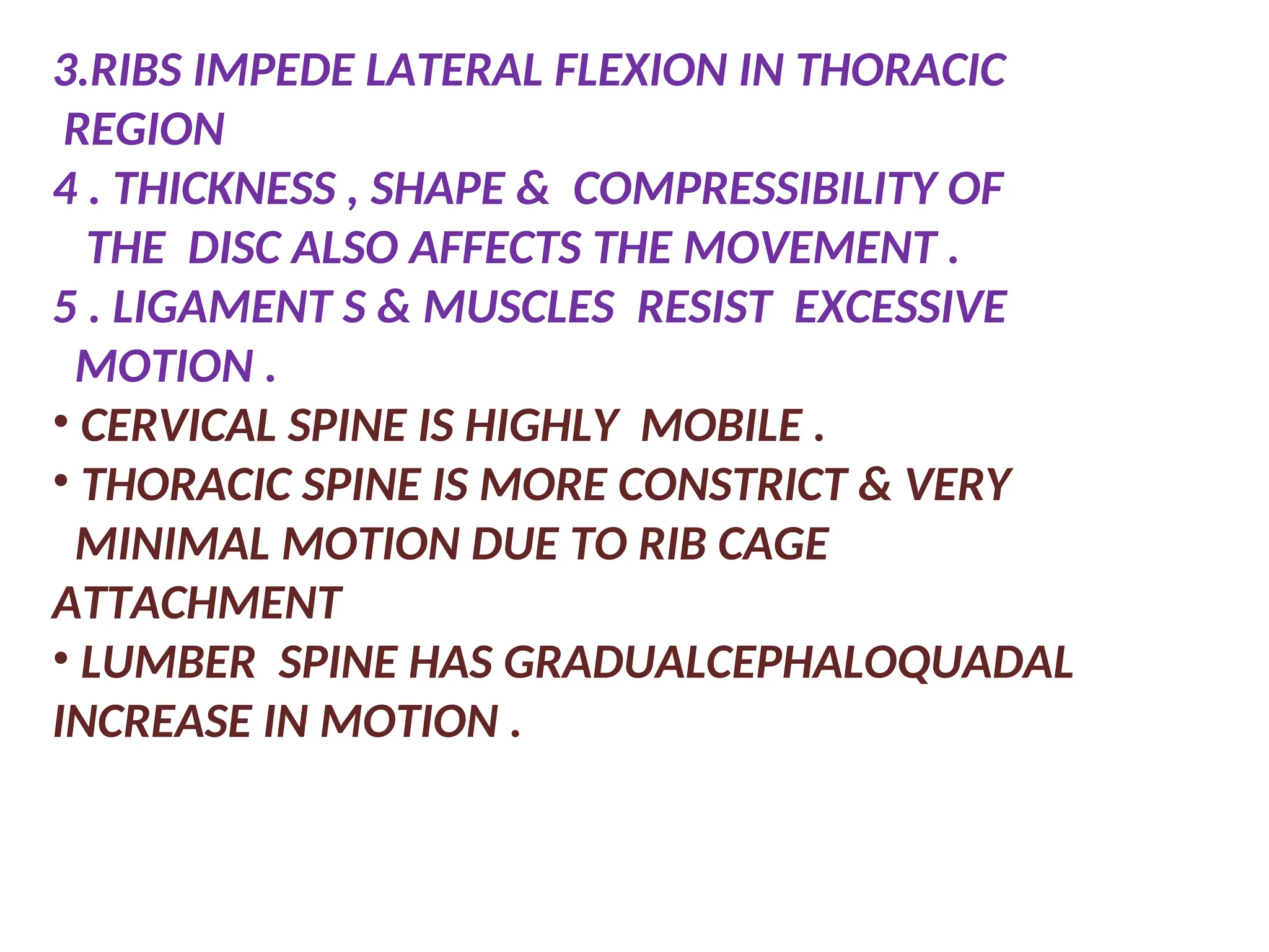 3.RIBS IMPEDE LATERAL FLEXION IN THORACIC
REGION
4 . THICKNESS , SHAPE & COMPRESSIBILITY OF
THE DISC ALSO AFFECTS THE MOVEMENT .
5 . LIGAMENT S & MUSCLES RESIST EXCESSIVE
MOTION .
• CERVICAL SPINE IS HIGHLY MOBILE .
• THORACIC SPINE IS MORE CONSTRICT & VERY
MINIMAL MOTION DUE TO RIB CAGE
ATTACHMENT
• LUMBER SPINE HAS GRADUALCEPHALOQUADAL
INCREASE IN MOTION .
 