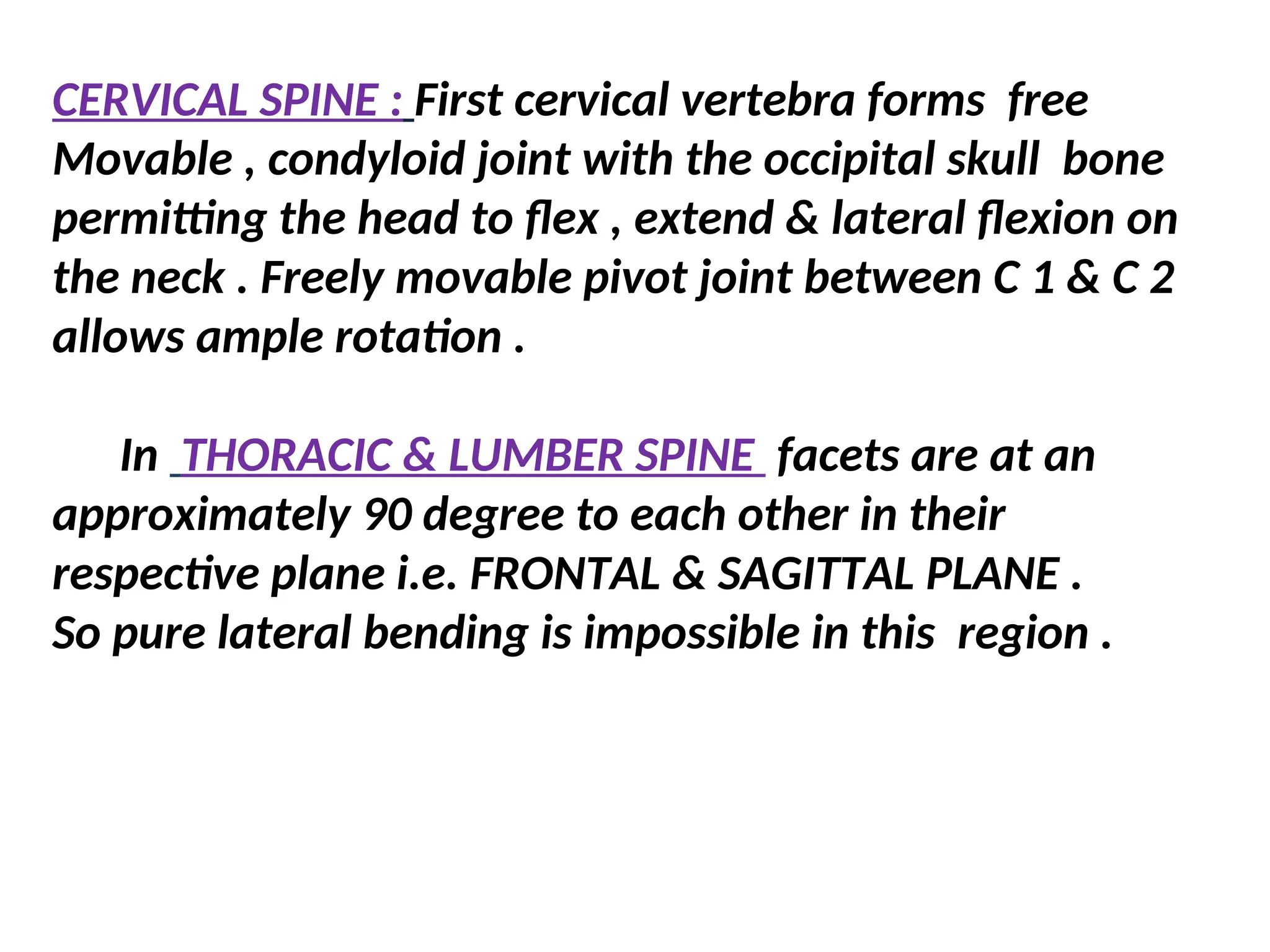 CERVICAL SPINE : First cervical vertebra forms free
Movable , condyloid joint with the occipital skull bone
permitting the head to flex , extend & lateral flexion on
the neck . Freely movable pivot joint between C 1 & C 2
allows ample rotation .
In THORACIC & LUMBER SPINE facets are at an
approximately 90 degree to each other in their
respective plane i.e. FRONTAL & SAGITTAL PLANE .
So pure lateral bending is impossible in this region .
 