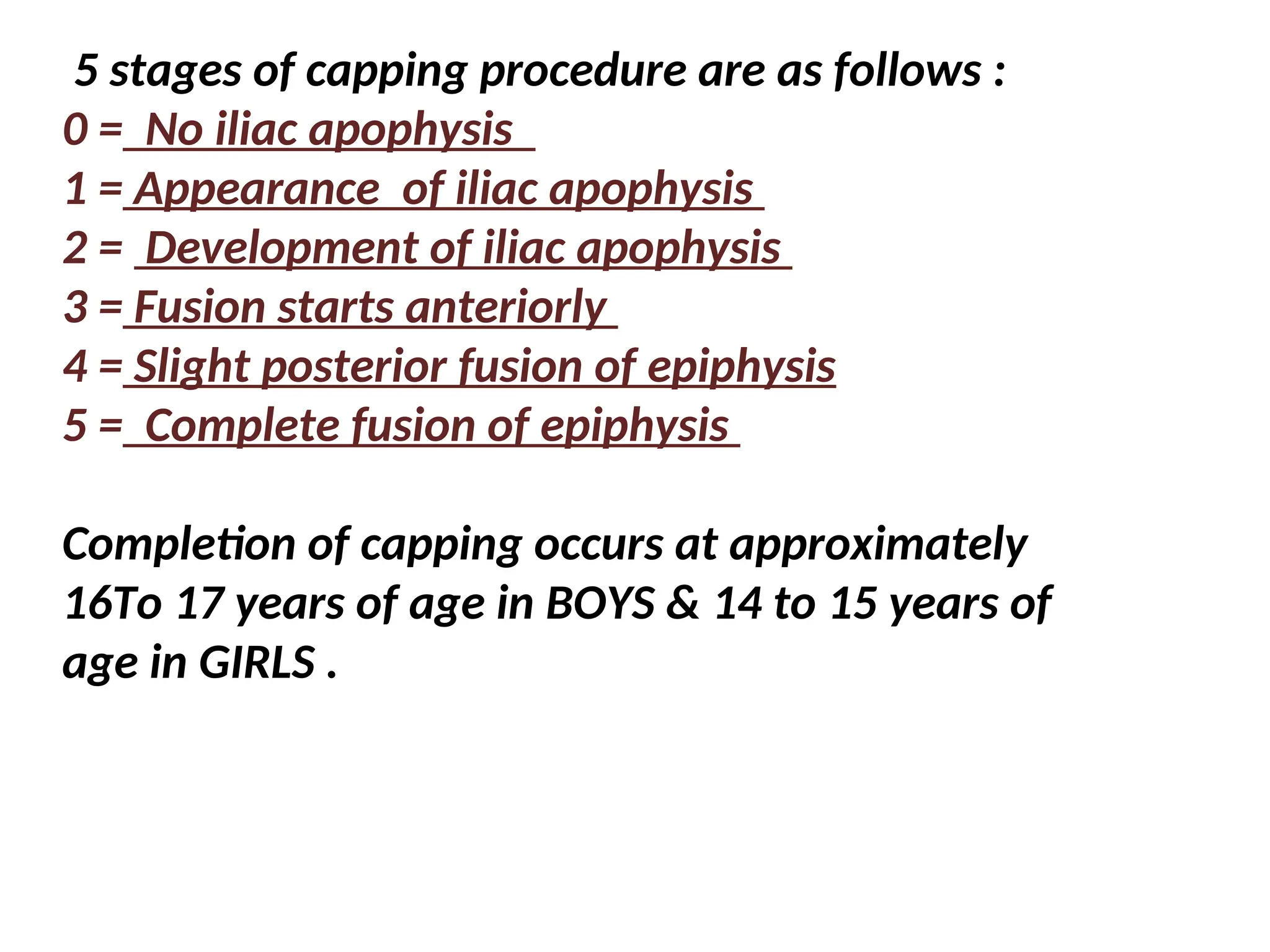 5 stages of capping procedure are as follows :
0 = No iliac apophysis
1 = Appearance of iliac apophysis
2 = Development of iliac apophysis
3 = Fusion starts anteriorly
4 = Slight posterior fusion of epiphysis
5 = Complete fusion of epiphysis
Completion of capping occurs at approximately
16To 17 years of age in BOYS & 14 to 15 years of
age in GIRLS .
 