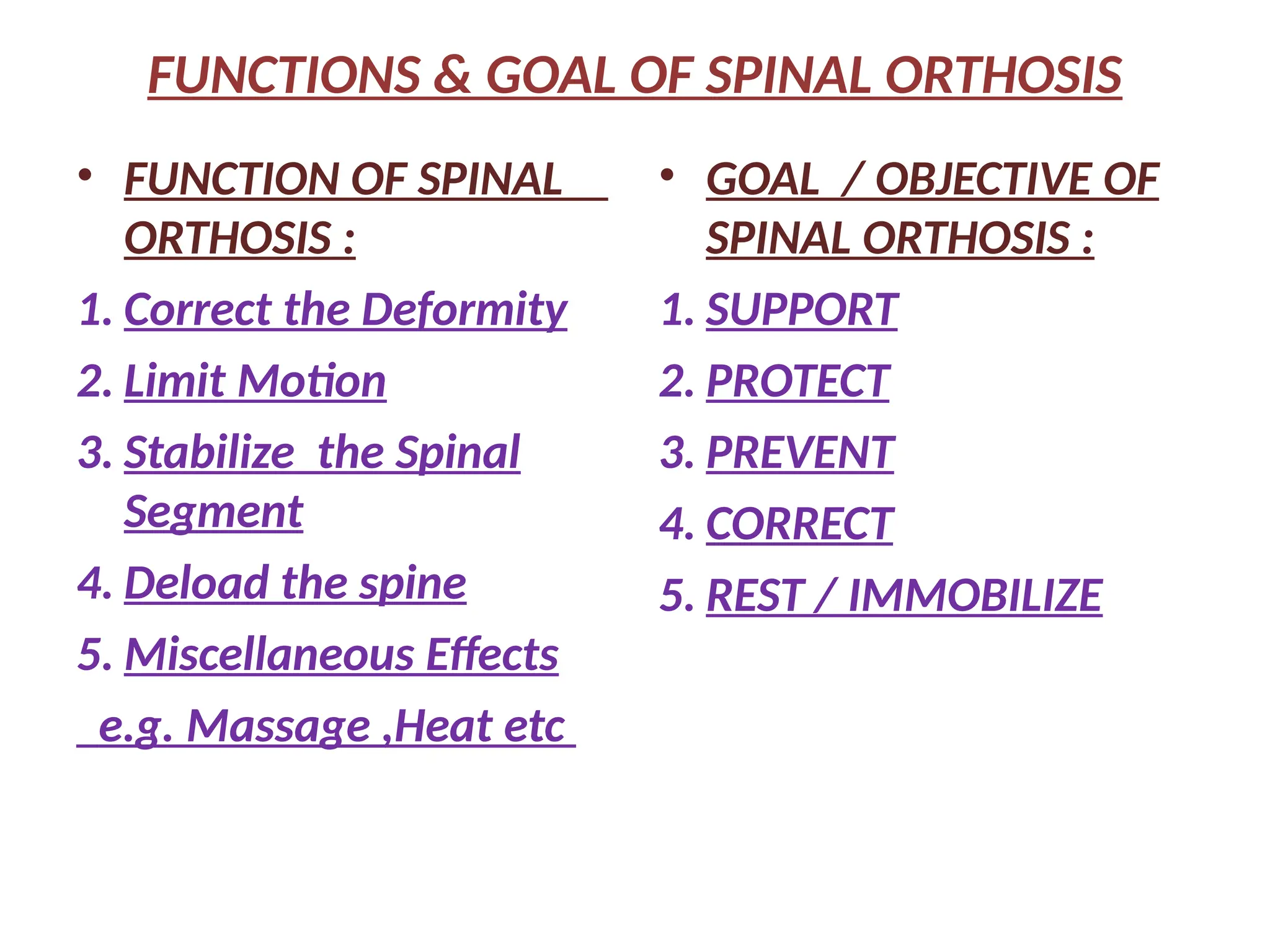 FUNCTIONS & GOAL OF SPINAL ORTHOSIS
• FUNCTION OF SPINAL
ORTHOSIS :
1. Correct the Deformity
2. Limit Motion
3. Stabilize the Spinal
Segment
4. Deload the spine
5. Miscellaneous Effects
e.g. Massage ,Heat etc
• GOAL / OBJECTIVE OF
SPINAL ORTHOSIS :
1. SUPPORT
2. PROTECT
3. PREVENT
4. CORRECT
5. REST / IMMOBILIZE
 