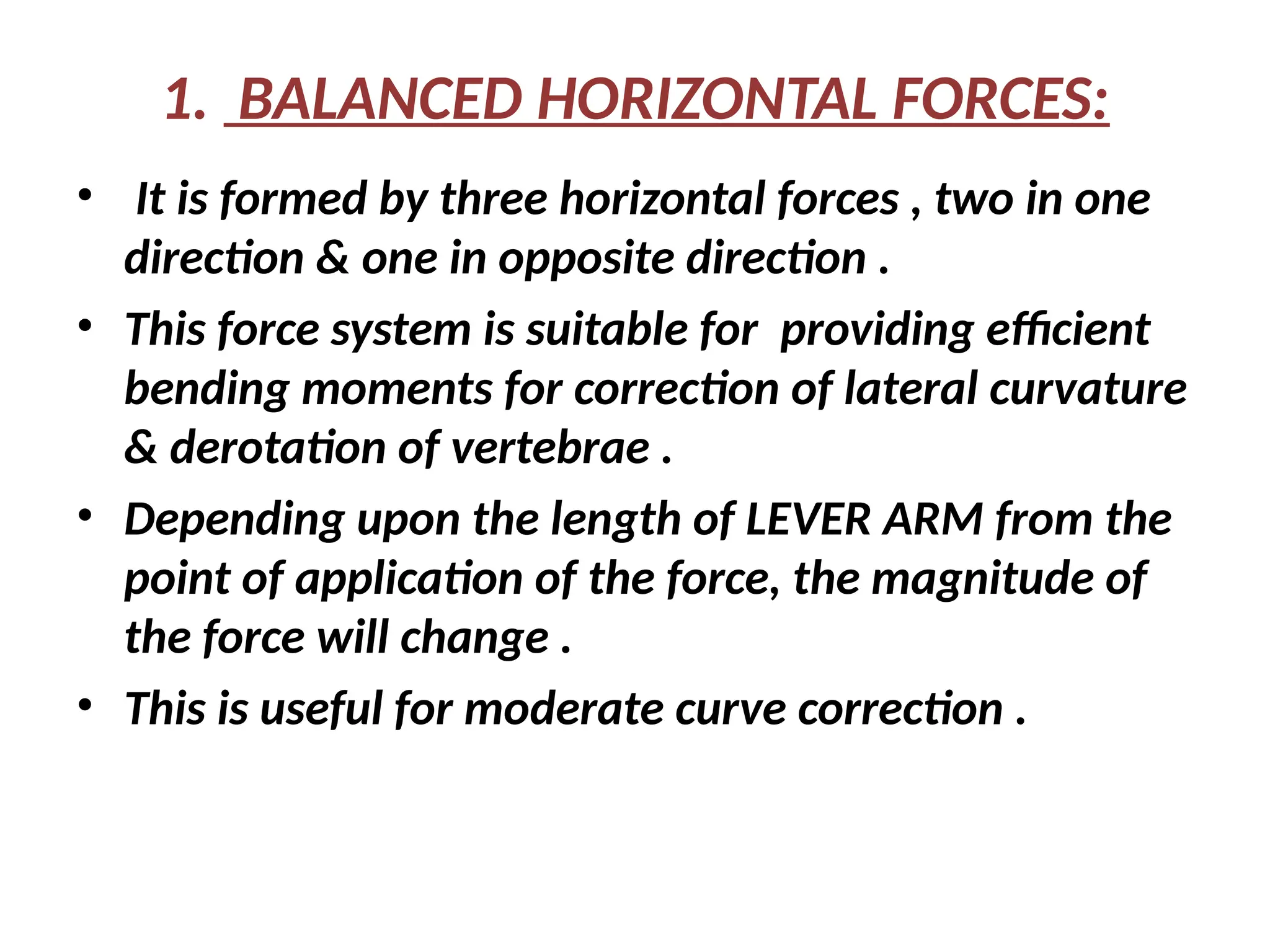 1. BALANCED HORIZONTAL FORCES:
• It is formed by three horizontal forces , two in one
direction & one in opposite direction .
• This force system is suitable for providing efficient
bending moments for correction of lateral curvature
& derotation of vertebrae .
• Depending upon the length of LEVER ARM from the
point of application of the force, the magnitude of
the force will change .
• This is useful for moderate curve correction .
 