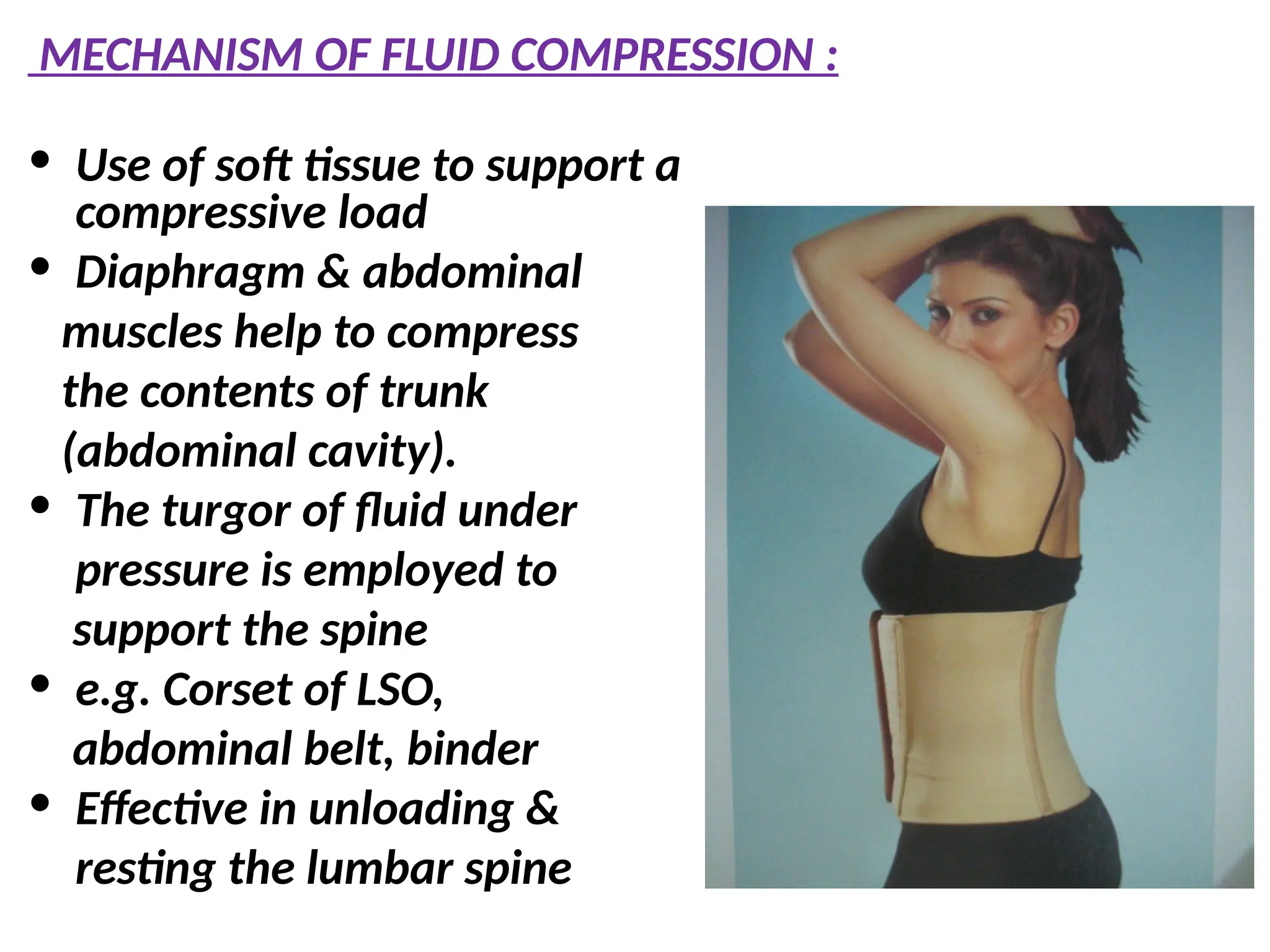 MECHANISM OF FLUID COMPRESSION :
• Use of soft tissue to support a
compressive load
• Diaphragm & abdominal
muscles help to compress
the contents of trunk
(abdominal cavity).
• The turgor of fluid under
pressure is employed to
support the spine
• e.g. Corset of LSO,
abdominal belt, binder
• Effective in unloading &
resting the lumbar spine
 