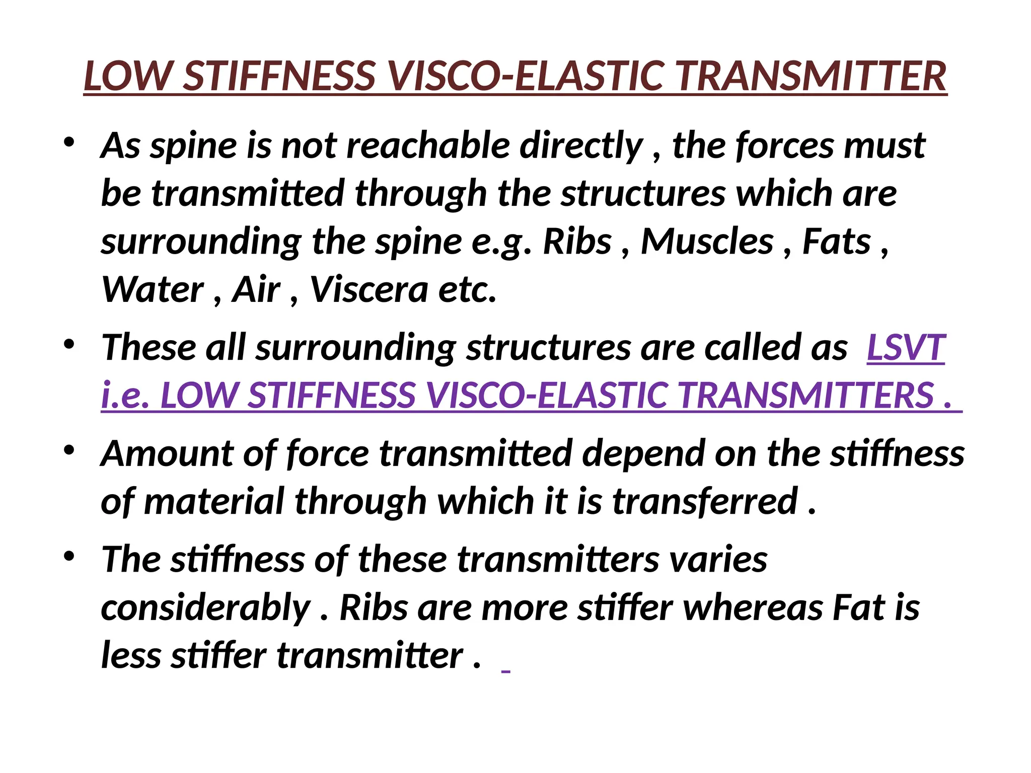 LOW STIFFNESS VISCO-ELASTIC TRANSMITTER
• As spine is not reachable directly , the forces must
be transmitted through the structures which are
surrounding the spine e.g. Ribs , Muscles , Fats ,
Water , Air , Viscera etc.
• These all surrounding structures are called as LSVT
i.e. LOW STIFFNESS VISCO-ELASTIC TRANSMITTERS .
• Amount of force transmitted depend on the stiffness
of material through which it is transferred .
• The stiffness of these transmitters varies
considerably . Ribs are more stiffer whereas Fat is
less stiffer transmitter .
 