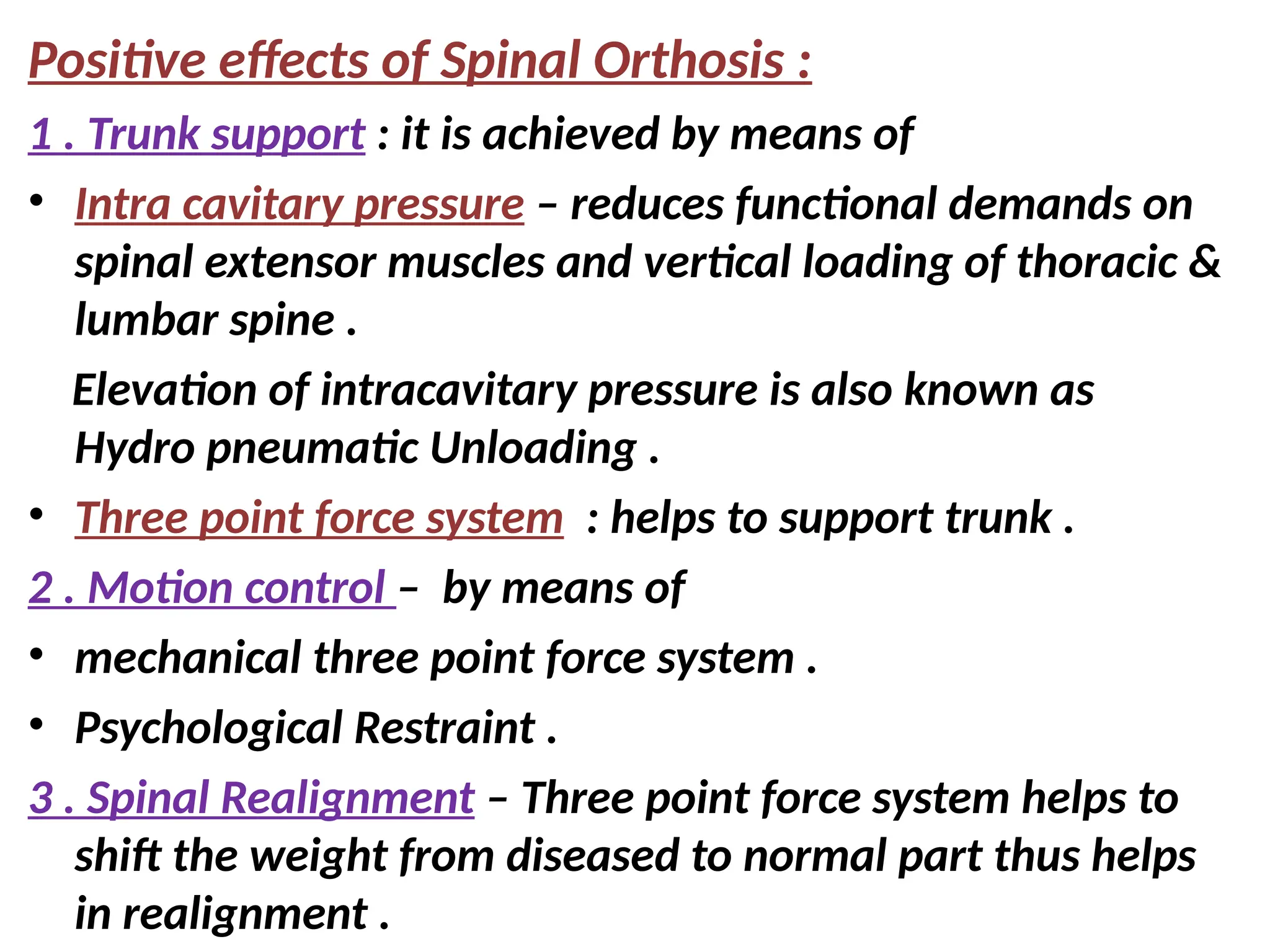 Positive effects of Spinal Orthosis :
1 . Trunk support : it is achieved by means of
• Intra cavitary pressure – reduces functional demands on
spinal extensor muscles and vertical loading of thoracic &
lumbar spine .
Elevation of intracavitary pressure is also known as
Hydro pneumatic Unloading .
• Three point force system : helps to support trunk .
2 . Motion control – by means of
• mechanical three point force system .
• Psychological Restraint .
3 . Spinal Realignment – Three point force system helps to
shift the weight from diseased to normal part thus helps
in realignment .
 