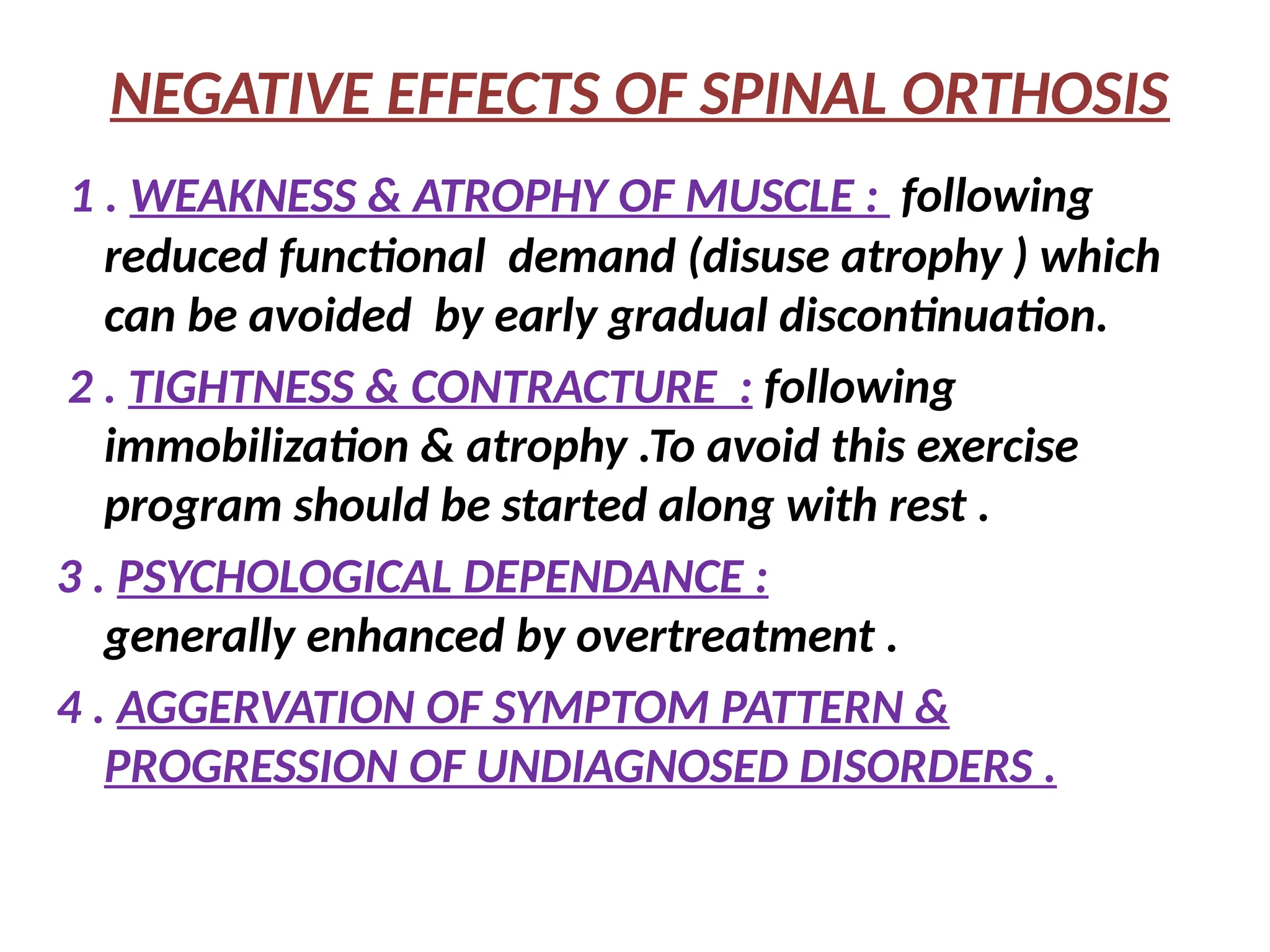 NEGATIVE EFFECTS OF SPINAL ORTHOSIS
1 . WEAKNESS & ATROPHY OF MUSCLE : following
reduced functional demand (disuse atrophy ) which
can be avoided by early gradual discontinuation.
2 . TIGHTNESS & CONTRACTURE : following
immobilization & atrophy .To avoid this exercise
program should be started along with rest .
3 . PSYCHOLOGICAL DEPENDANCE :
generally enhanced by overtreatment .
4 . AGGERVATION OF SYMPTOM PATTERN &
PROGRESSION OF UNDIAGNOSED DISORDERS .
 