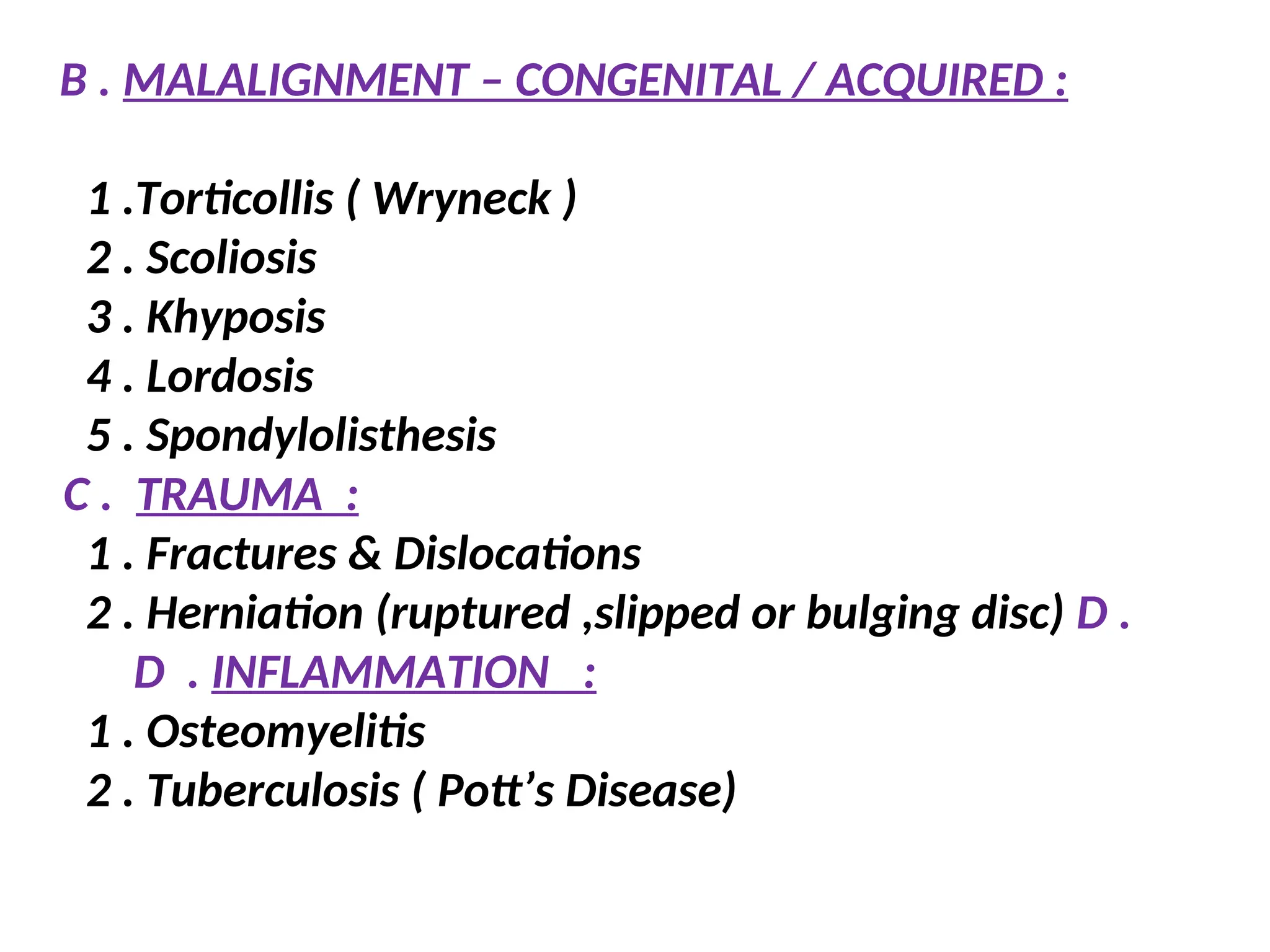 B . MALALIGNMENT – CONGENITAL / ACQUIRED :
1 .Torticollis ( Wryneck )
2 . Scoliosis
3 . Khyposis
4 . Lordosis
5 . Spondylolisthesis
C . TRAUMA :
1 . Fractures & Dislocations
2 . Herniation (ruptured ,slipped or bulging disc) D .
D . INFLAMMATION :
1 . Osteomyelitis
2 . Tuberculosis ( Pott’s Disease)
 