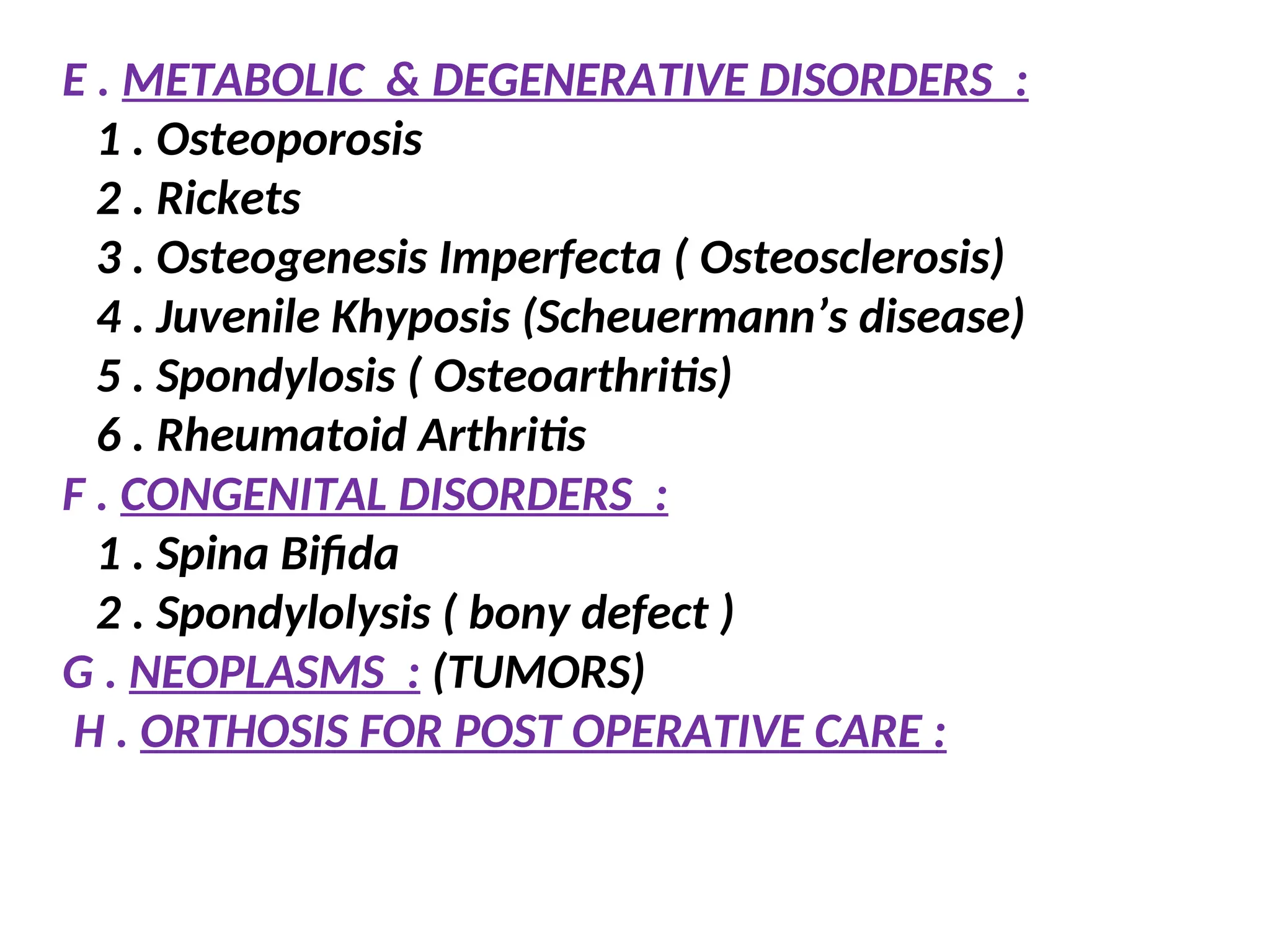 E . METABOLIC & DEGENERATIVE DISORDERS :
1 . Osteoporosis
2 . Rickets
3 . Osteogenesis Imperfecta ( Osteosclerosis)
4 . Juvenile Khyposis (Scheuermann’s disease)
5 . Spondylosis ( Osteoarthritis)
6 . Rheumatoid Arthritis
F . CONGENITAL DISORDERS :
1 . Spina Bifida
2 . Spondylolysis ( bony defect )
G . NEOPLASMS : (TUMORS)
H . ORTHOSIS FOR POST OPERATIVE CARE :
 
