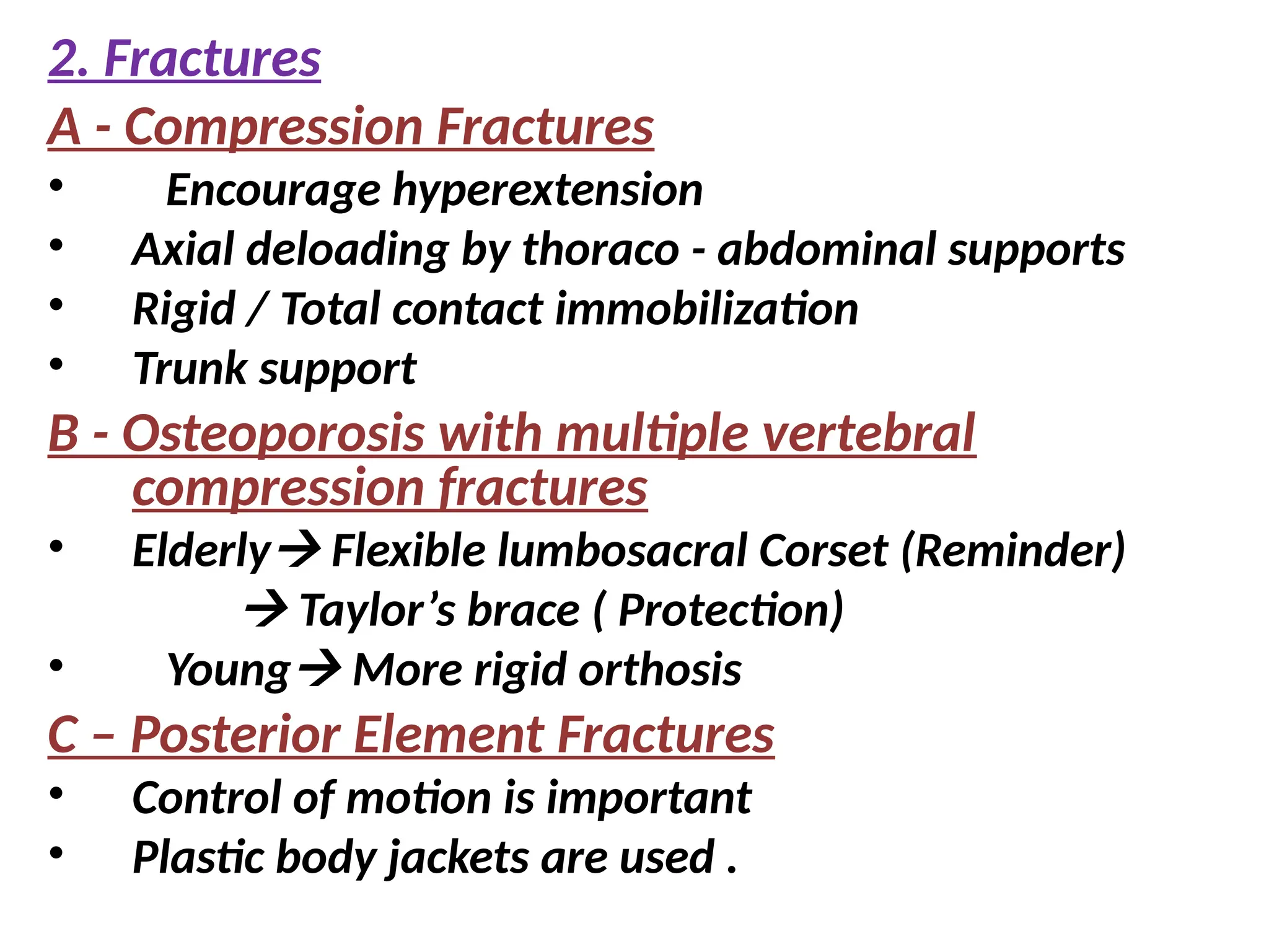 2. Fractures
A - Compression Fractures
• Encourage hyperextension
• Axial deloading by thoraco - abdominal supports
• Rigid / Total contact immobilization
• Trunk support
B - Osteoporosis with multiple vertebral
compression fractures
• Elderly Flexible lumbosacral Corset (Reminder)
 Taylor’s brace ( Protection)
• Young More rigid orthosis
C – Posterior Element Fractures
• Control of motion is important
• Plastic body jackets are used .
 