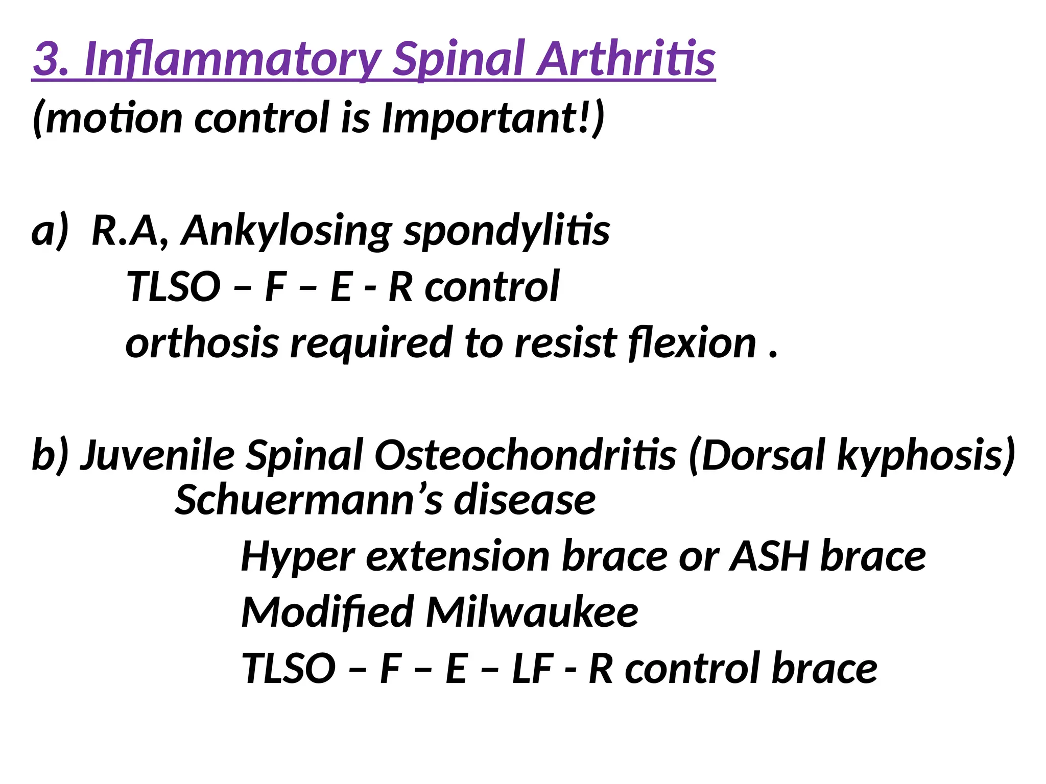 3. Inflammatory Spinal Arthritis
(motion control is Important!)
a) R.A, Ankylosing spondylitis
TLSO – F – E - R control
orthosis required to resist flexion .
b) Juvenile Spinal Osteochondritis (Dorsal kyphosis)
Schuermann’s disease
Hyper extension brace or ASH brace
Modified Milwaukee
TLSO – F – E – LF - R control brace
 