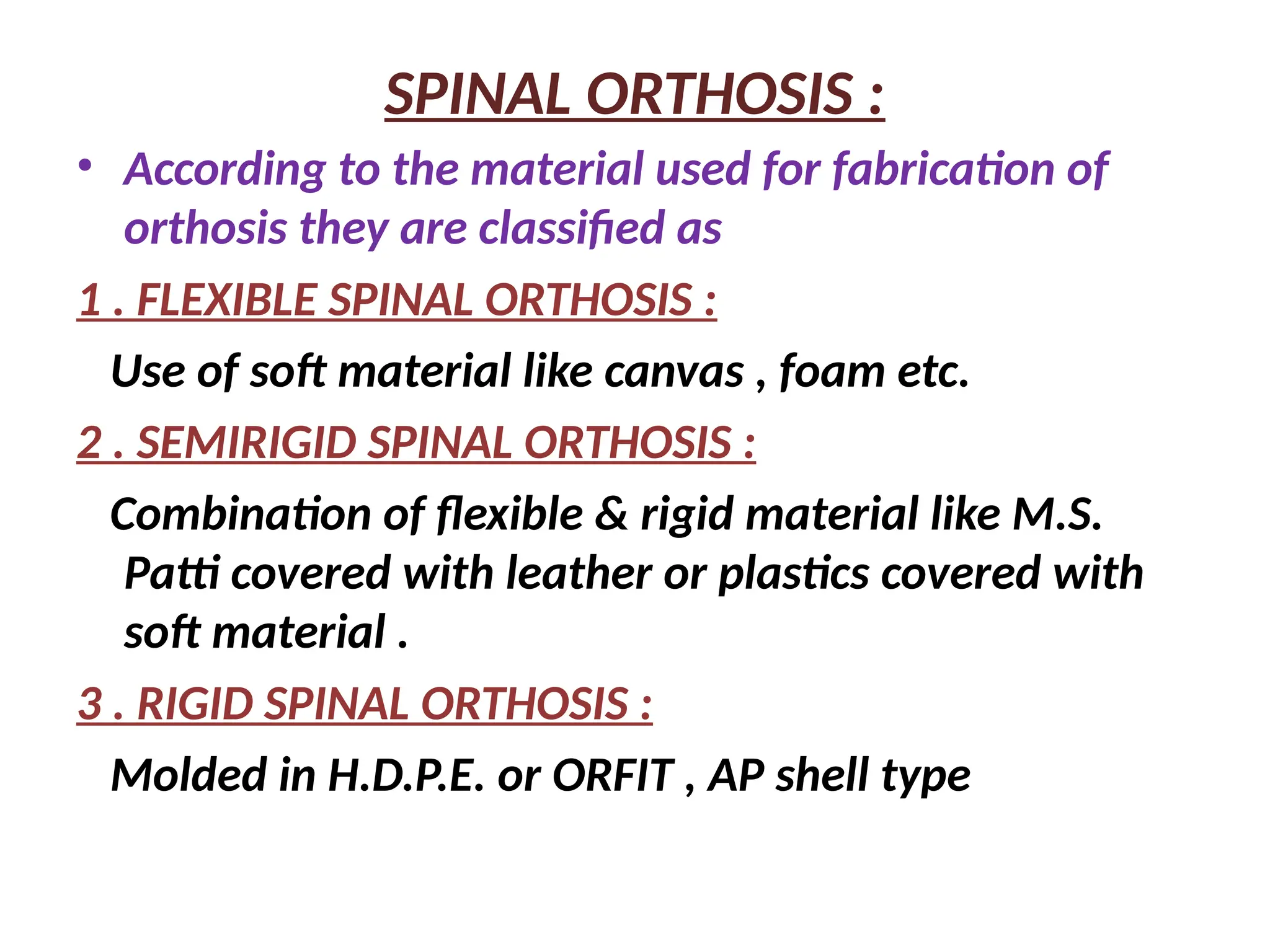 SPINAL ORTHOSIS :
• According to the material used for fabrication of
orthosis they are classified as
1 . FLEXIBLE SPINAL ORTHOSIS :
Use of soft material like canvas , foam etc.
2 . SEMIRIGID SPINAL ORTHOSIS :
Combination of flexible & rigid material like M.S.
Patti covered with leather or plastics covered with
soft material .
3 . RIGID SPINAL ORTHOSIS :
Molded in H.D.P.E. or ORFIT , AP shell type
 