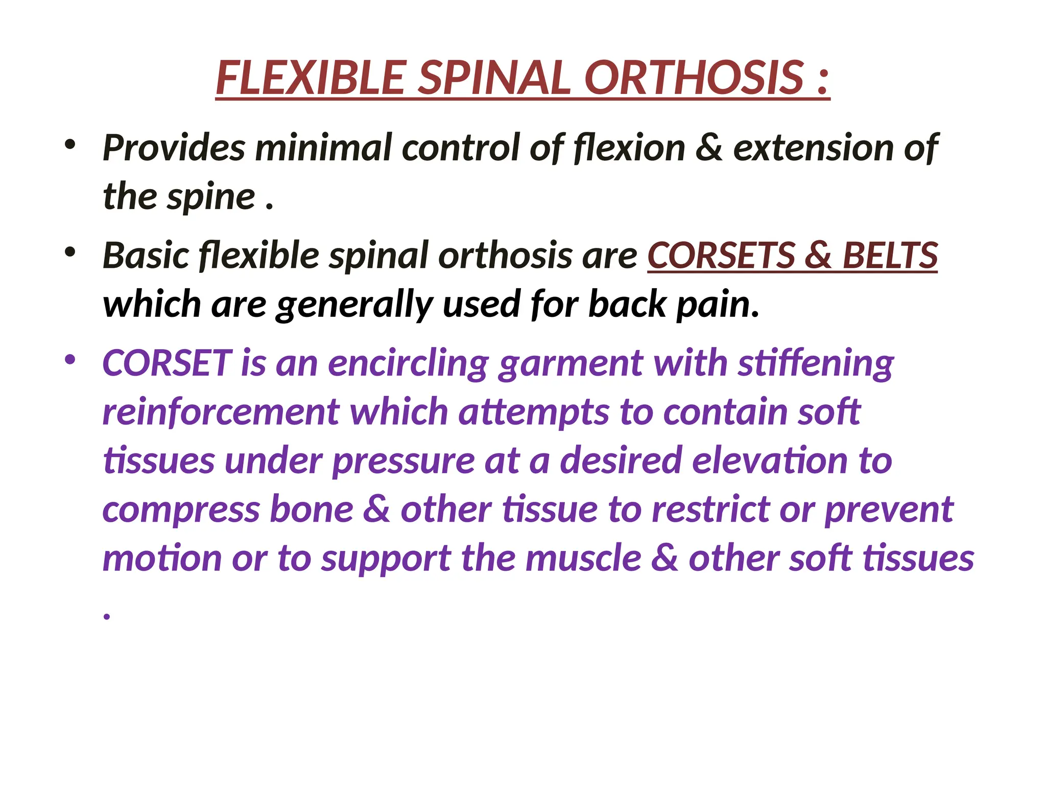 FLEXIBLE SPINAL ORTHOSIS :
• Provides minimal control of flexion & extension of
the spine .
• Basic flexible spinal orthosis are CORSETS & BELTS
which are generally used for back pain.
• CORSET is an encircling garment with stiffening
reinforcement which attempts to contain soft
tissues under pressure at a desired elevation to
compress bone & other tissue to restrict or prevent
motion or to support the muscle & other soft tissues
.
 