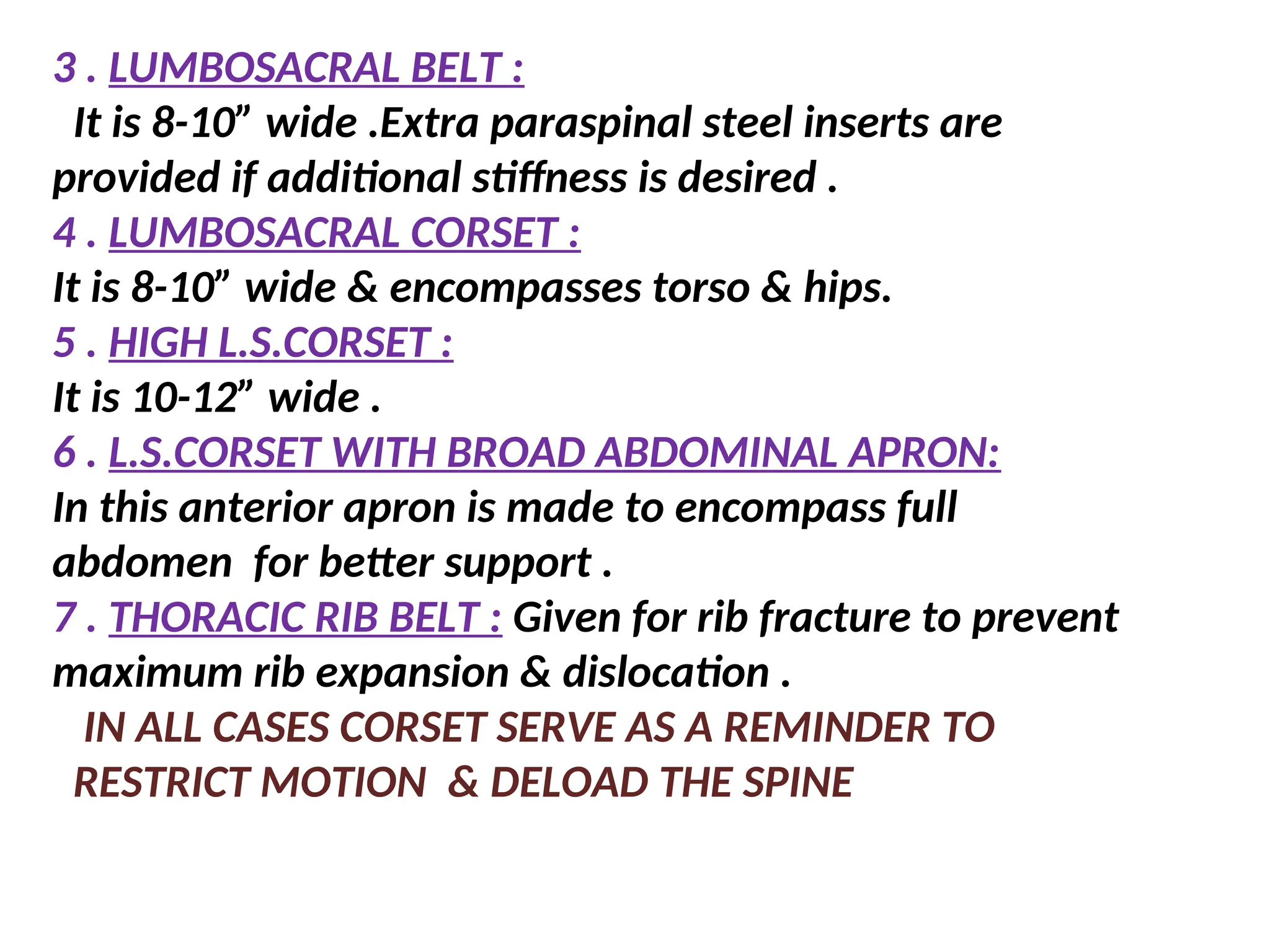 3 . LUMBOSACRAL BELT :
It is 8-10” wide .Extra paraspinal steel inserts are
provided if additional stiffness is desired .
4 . LUMBOSACRAL CORSET :
It is 8-10” wide & encompasses torso & hips.
5 . HIGH L.S.CORSET :
It is 10-12” wide .
6 . L.S.CORSET WITH BROAD ABDOMINAL APRON:
In this anterior apron is made to encompass full
abdomen for better support .
7 . THORACIC RIB BELT : Given for rib fracture to prevent
maximum rib expansion & dislocation .
IN ALL CASES CORSET SERVE AS A REMINDER TO
RESTRICT MOTION & DELOAD THE SPINE
 