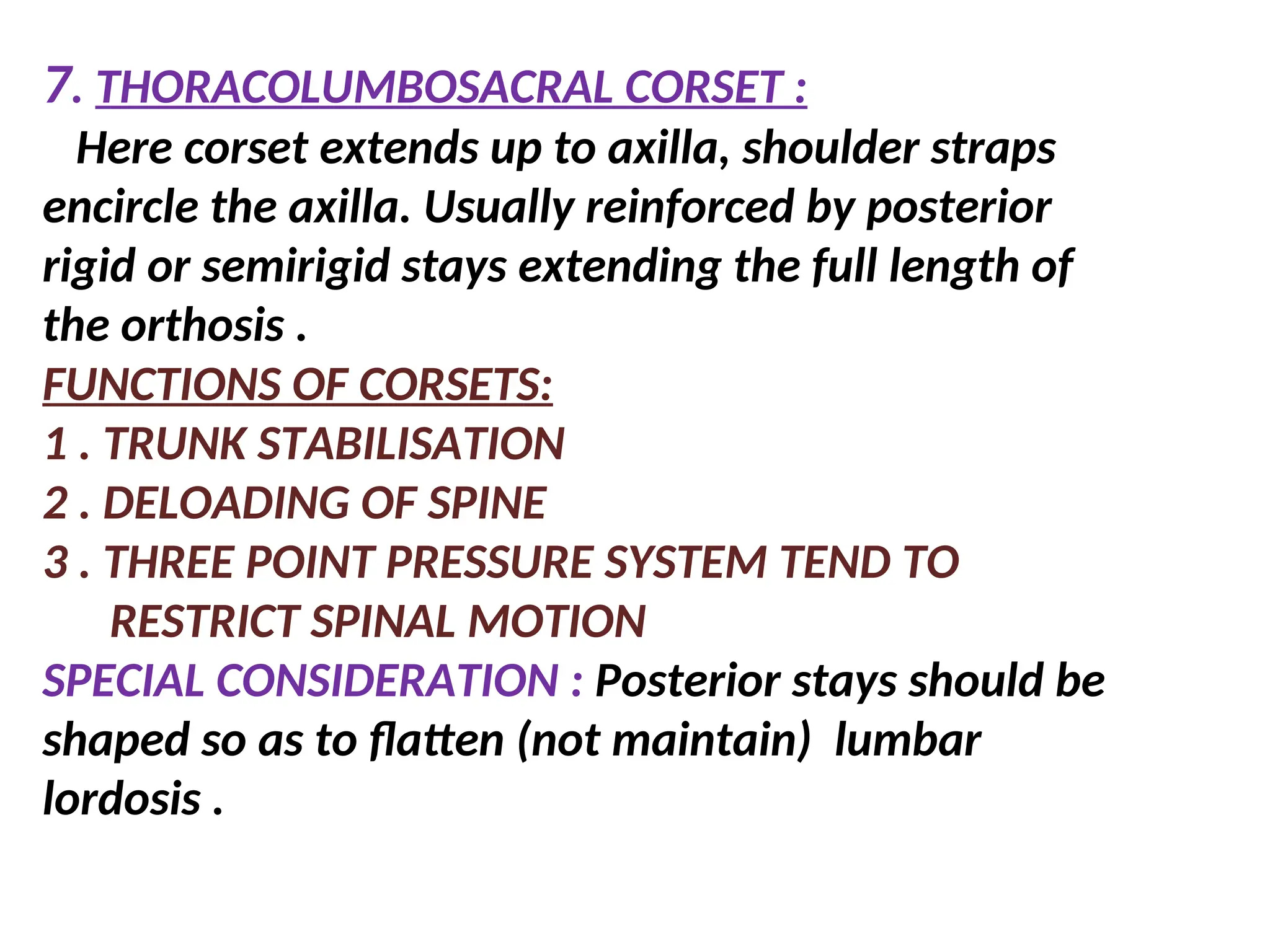 7. THORACOLUMBOSACRAL CORSET :
Here corset extends up to axilla, shoulder straps
encircle the axilla. Usually reinforced by posterior
rigid or semirigid stays extending the full length of
the orthosis .
FUNCTIONS OF CORSETS:
1 . TRUNK STABILISATION
2 . DELOADING OF SPINE
3 . THREE POINT PRESSURE SYSTEM TEND TO
RESTRICT SPINAL MOTION
SPECIAL CONSIDERATION : Posterior stays should be
shaped so as to flatten (not maintain) lumbar
lordosis .
 