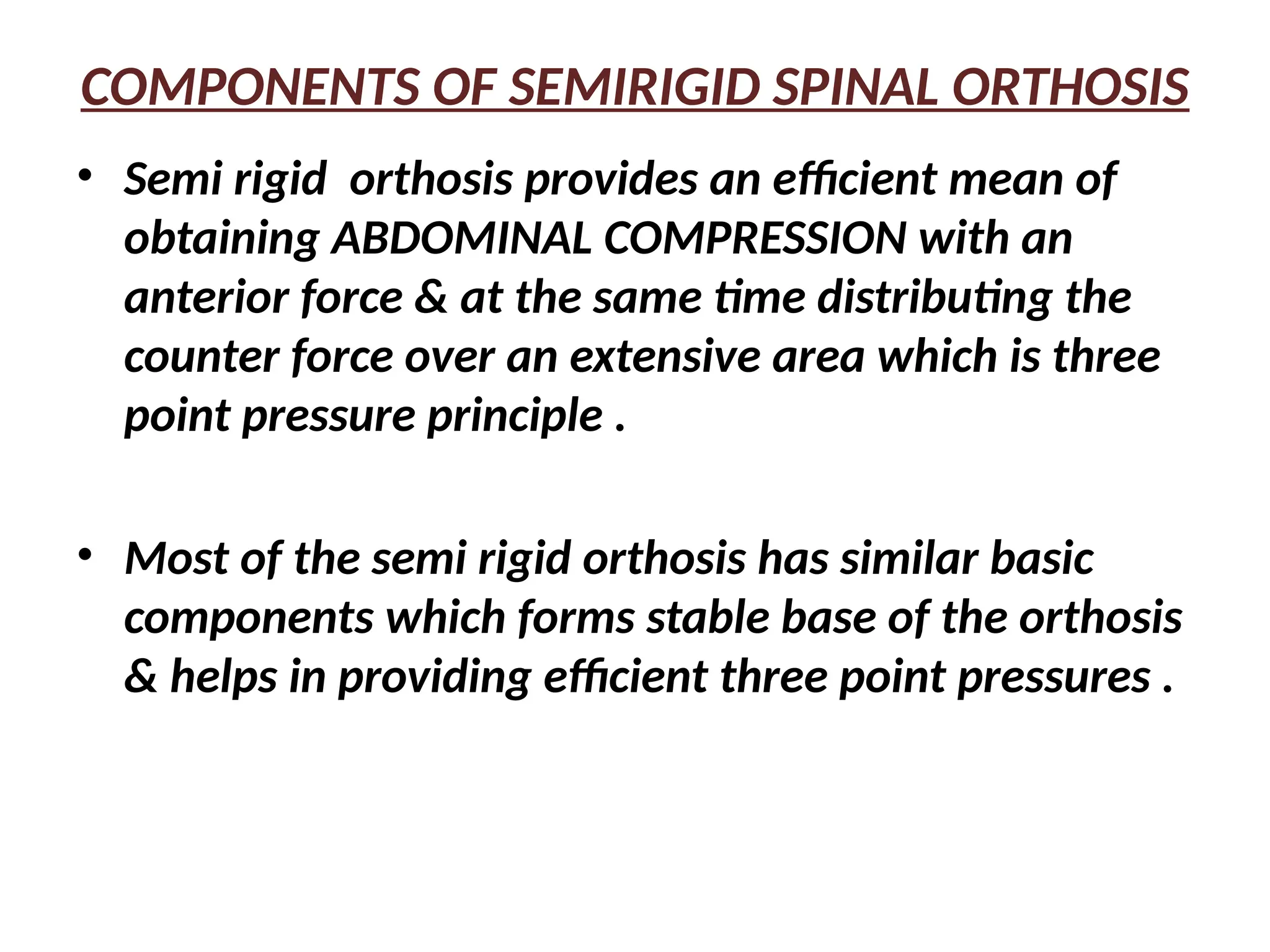 COMPONENTS OF SEMIRIGID SPINAL ORTHOSIS
• Semi rigid orthosis provides an efficient mean of
obtaining ABDOMINAL COMPRESSION with an
anterior force & at the same time distributing the
counter force over an extensive area which is three
point pressure principle .
• Most of the semi rigid orthosis has similar basic
components which forms stable base of the orthosis
& helps in providing efficient three point pressures .
 