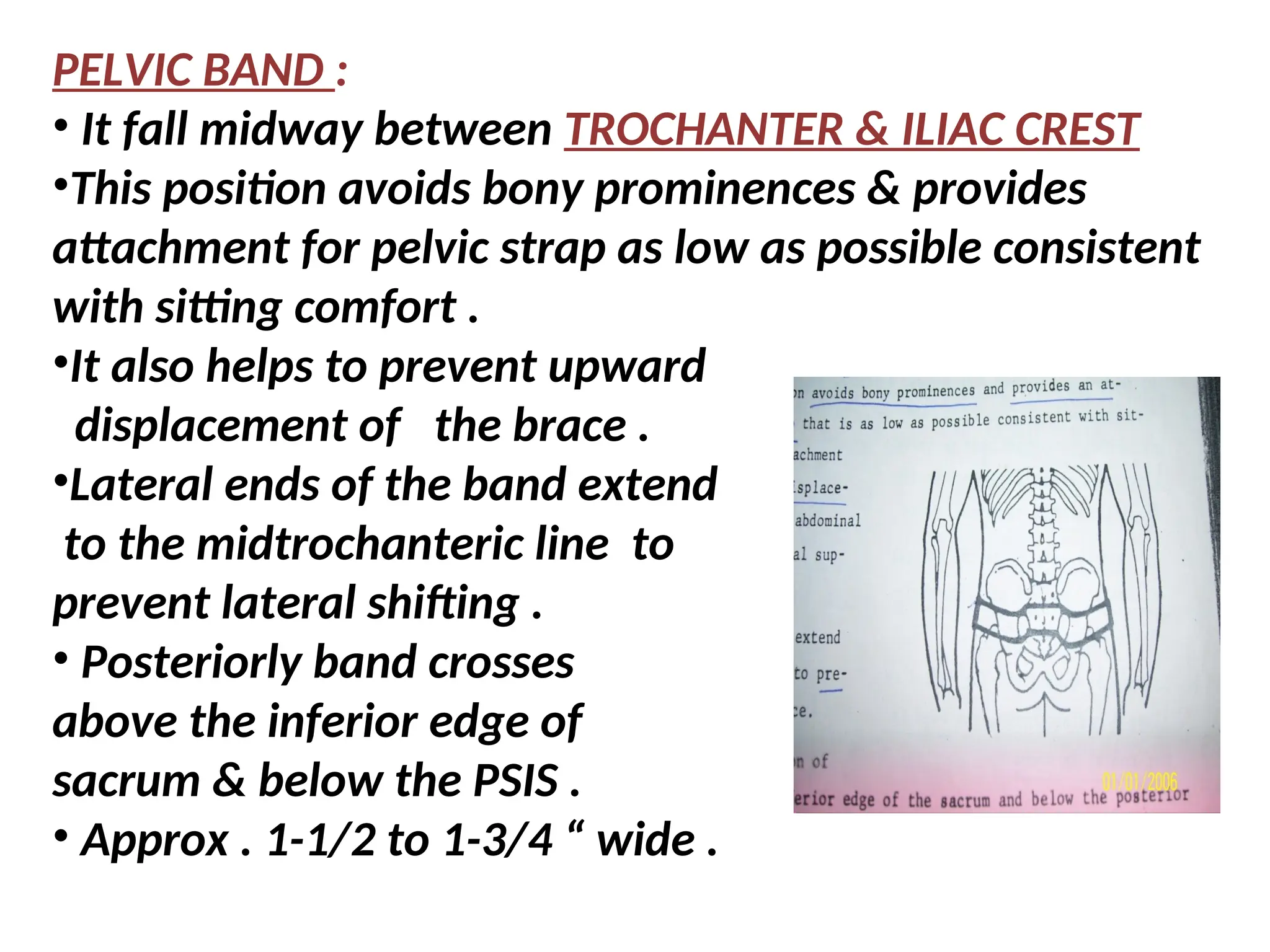 PELVIC BAND :
• It fall midway between TROCHANTER & ILIAC CREST
•This position avoids bony prominences & provides
attachment for pelvic strap as low as possible consistent
with sitting comfort .
•It also helps to prevent upward
displacement of the brace .
•Lateral ends of the band extend
to the midtrochanteric line to
prevent lateral shifting .
• Posteriorly band crosses
above the inferior edge of
sacrum & below the PSIS .
• Approx . 1-1/2 to 1-3/4 “ wide .
 