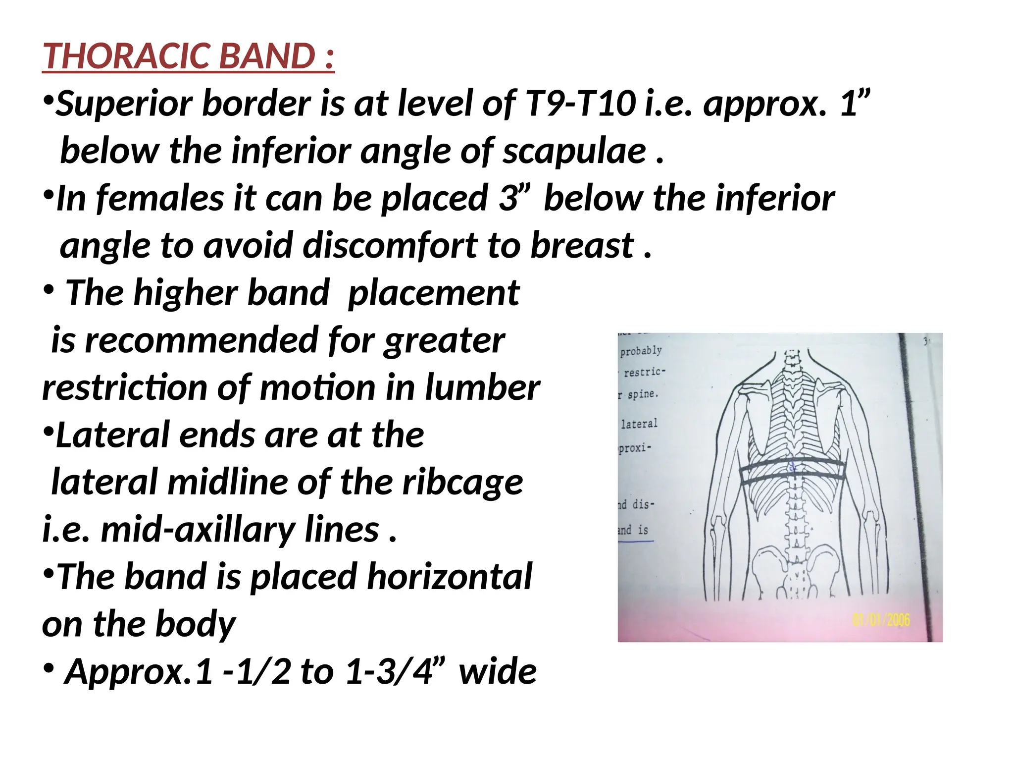 THORACIC BAND :
•Superior border is at level of T9-T10 i.e. approx. 1”
below the inferior angle of scapulae .
•In females it can be placed 3” below the inferior
angle to avoid discomfort to breast .
• The higher band placement
is recommended for greater
restriction of motion in lumber
•Lateral ends are at the
lateral midline of the ribcage
i.e. mid-axillary lines .
•The band is placed horizontal
on the body
• Approx.1 -1/2 to 1-3/4” wide
 