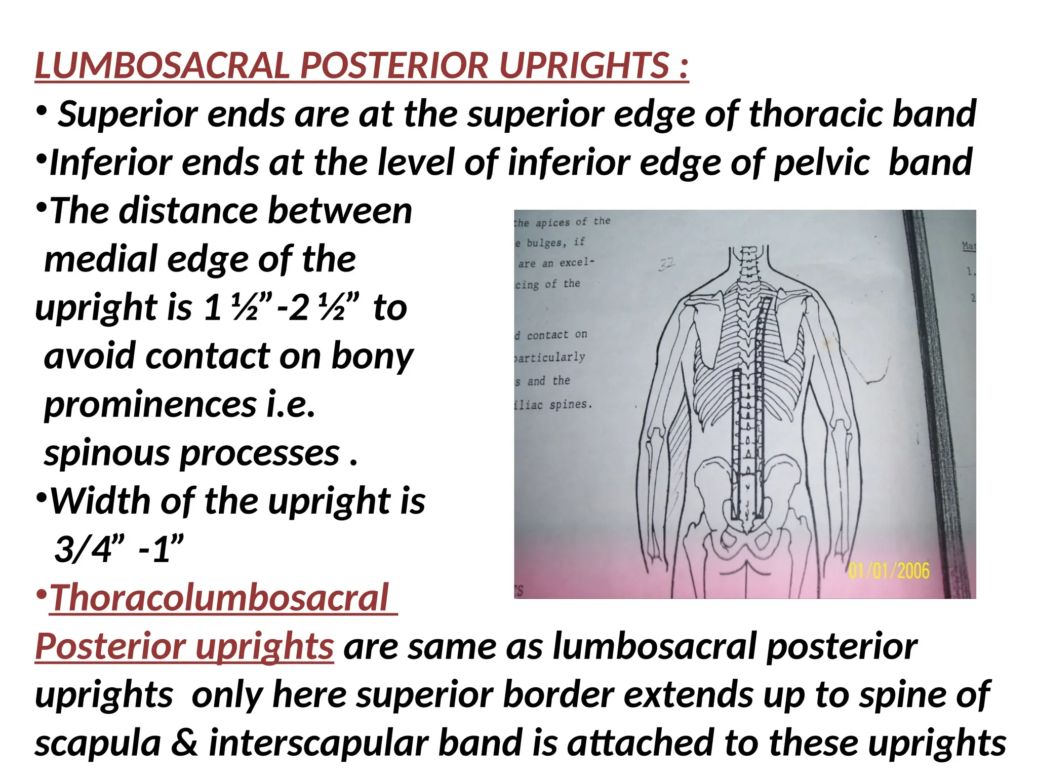 LUMBOSACRAL POSTERIOR UPRIGHTS :
• Superior ends are at the superior edge of thoracic band
•Inferior ends at the level of inferior edge of pelvic band
•The distance between
medial edge of the
upright is 1 ½”-2 ½” to
avoid contact on bony
prominences i.e.
spinous processes .
•Width of the upright is
3/4” -1”
•Thoracolumbosacral
Posterior uprights are same as lumbosacral posterior
uprights only here superior border extends up to spine of
scapula & interscapular band is attached to these uprights
 