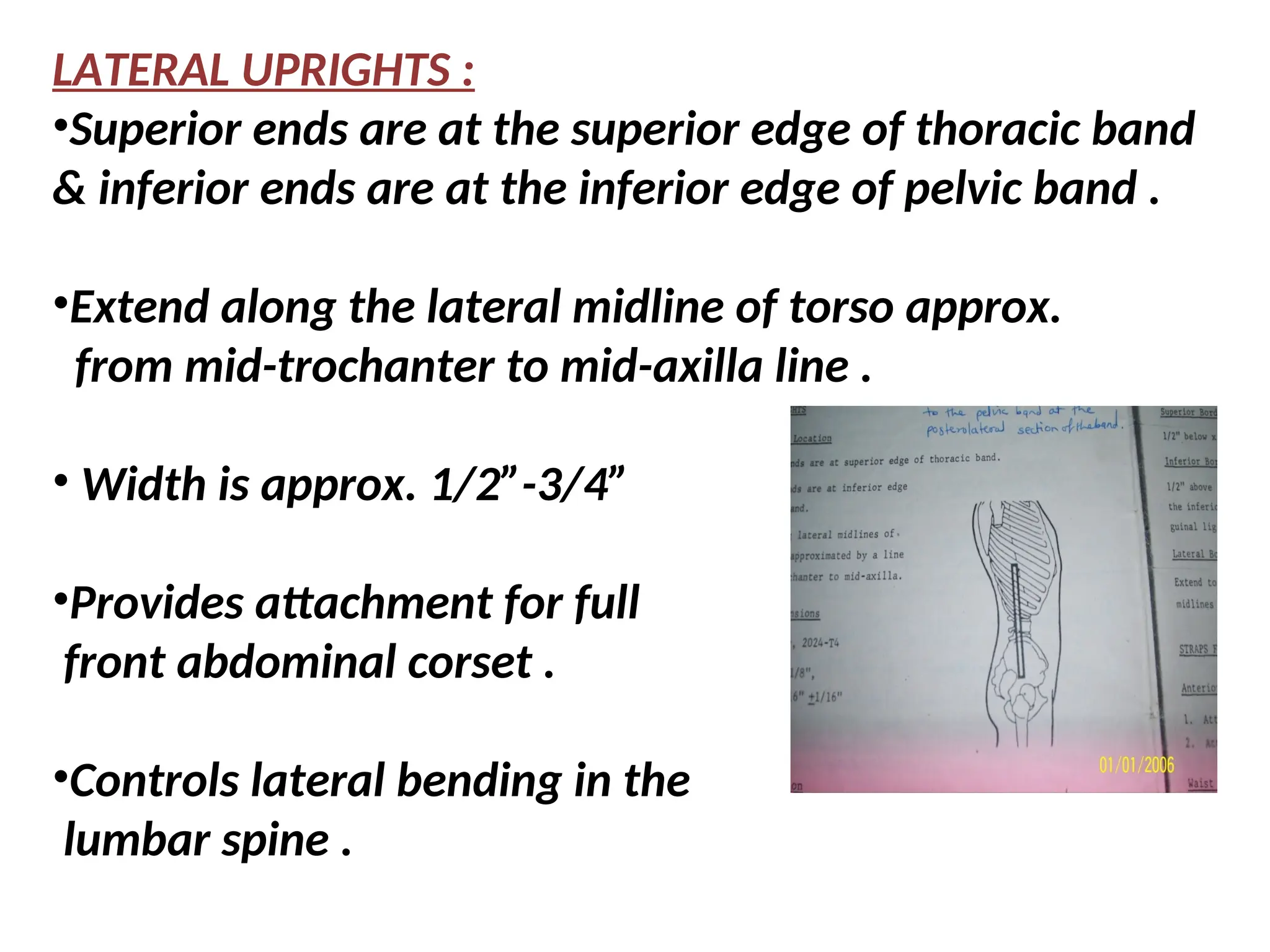 LATERAL UPRIGHTS :
•Superior ends are at the superior edge of thoracic band
& inferior ends are at the inferior edge of pelvic band .
•Extend along the lateral midline of torso approx.
from mid-trochanter to mid-axilla line .
• Width is approx. 1/2”-3/4”
•Provides attachment for full
front abdominal corset .
•Controls lateral bending in the
lumbar spine .
 