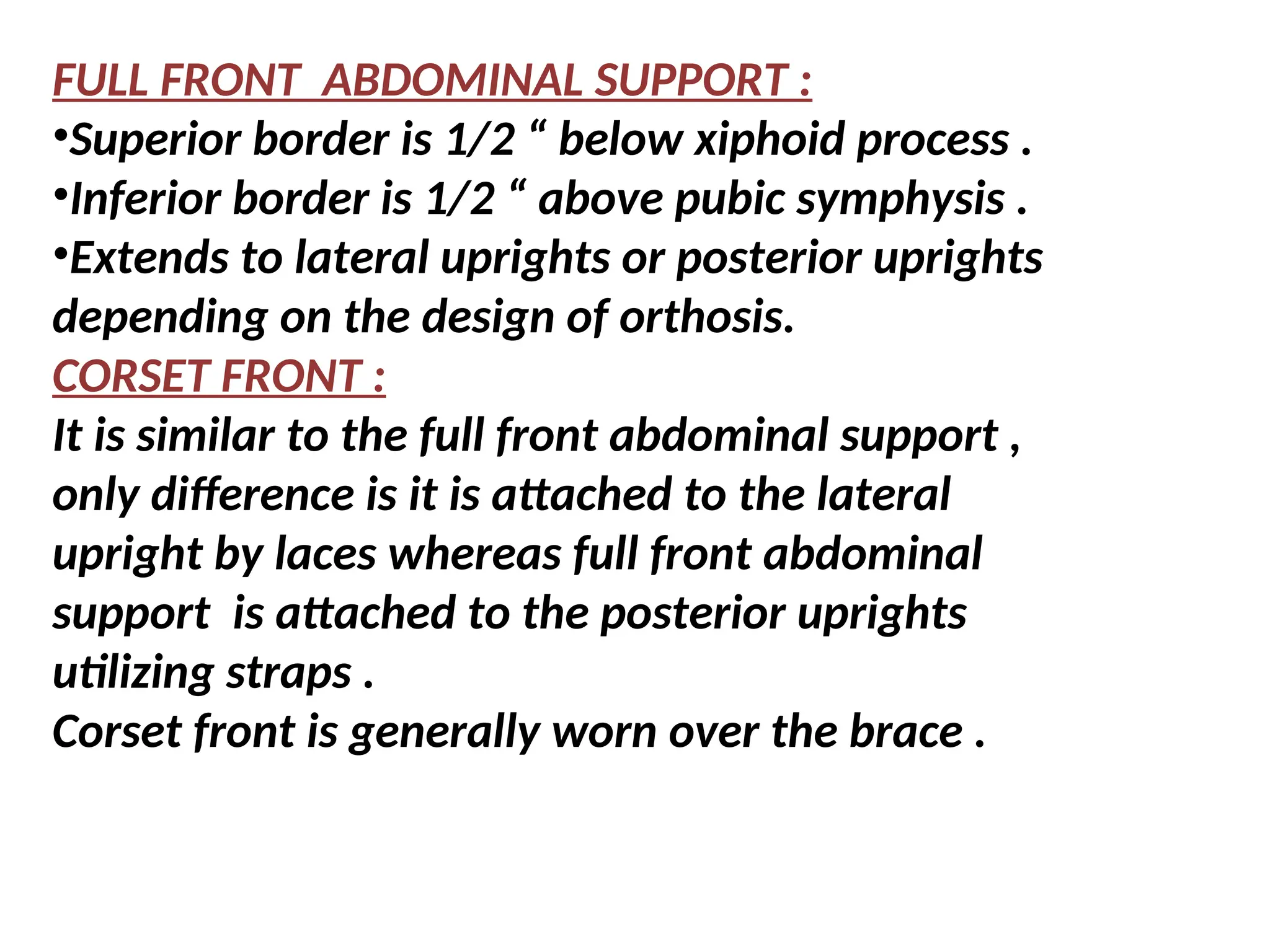 FULL FRONT ABDOMINAL SUPPORT :
•Superior border is 1/2 “ below xiphoid process .
•Inferior border is 1/2 “ above pubic symphysis .
•Extends to lateral uprights or posterior uprights
depending on the design of orthosis.
CORSET FRONT :
It is similar to the full front abdominal support ,
only difference is it is attached to the lateral
upright by laces whereas full front abdominal
support is attached to the posterior uprights
utilizing straps .
Corset front is generally worn over the brace .
 