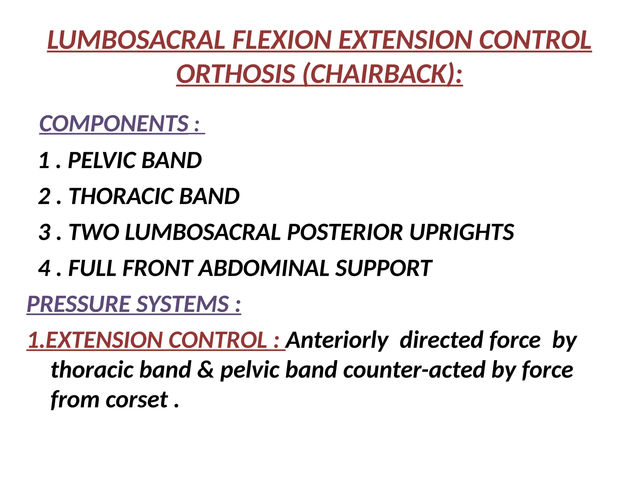 LUMBOSACRAL FLEXION EXTENSION CONTROL
ORTHOSIS (CHAIRBACK):
COMPONENTS :
1 . PELVIC BAND
2 . THORACIC BAND
3 . TWO LUMBOSACRAL POSTERIOR UPRIGHTS
4 . FULL FRONT ABDOMINAL SUPPORT
PRESSURE SYSTEMS :
1.EXTENSION CONTROL : Anteriorly directed force by
thoracic band & pelvic band counter-acted by force
from corset .
 