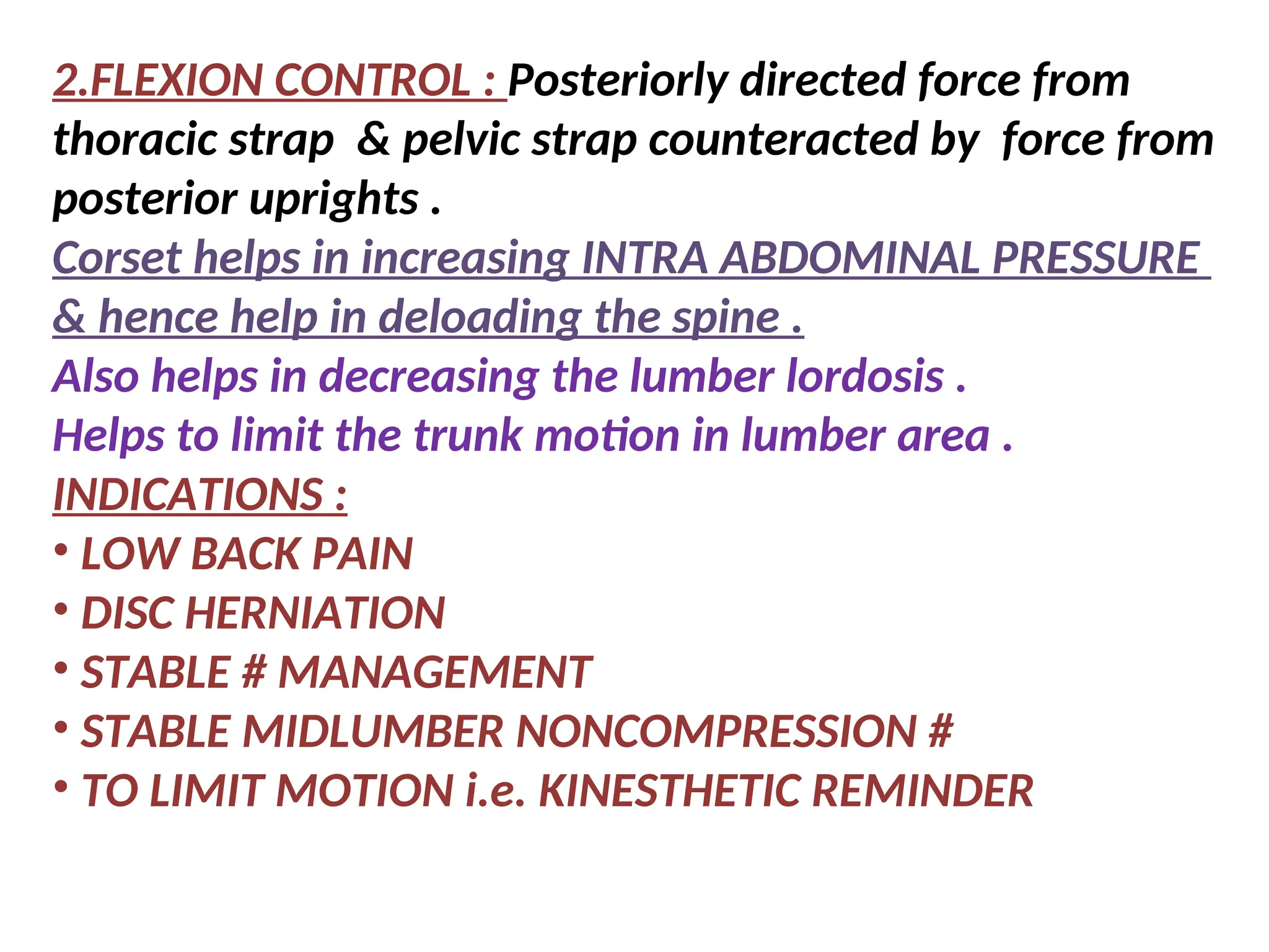 2.FLEXION CONTROL : Posteriorly directed force from
thoracic strap & pelvic strap counteracted by force from
posterior uprights .
Corset helps in increasing INTRA ABDOMINAL PRESSURE
& hence help in deloading the spine .
Also helps in decreasing the lumber lordosis .
Helps to limit the trunk motion in lumber area .
INDICATIONS :
• LOW BACK PAIN
• DISC HERNIATION
• STABLE # MANAGEMENT
• STABLE MIDLUMBER NONCOMPRESSION #
• TO LIMIT MOTION i.e. KINESTHETIC REMINDER
 