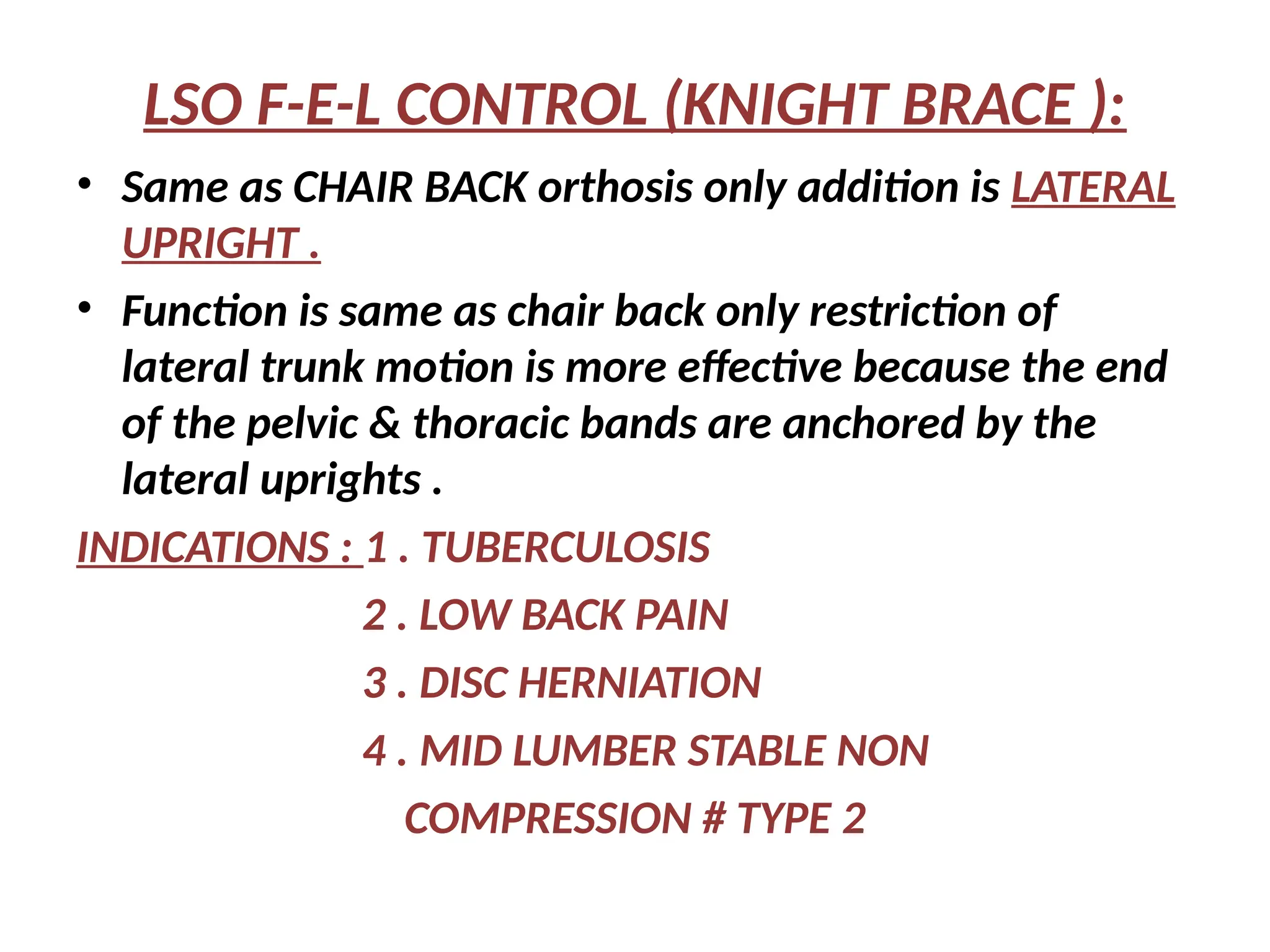 LSO F-E-L CONTROL (KNIGHT BRACE ):
• Same as CHAIR BACK orthosis only addition is LATERAL
UPRIGHT .
• Function is same as chair back only restriction of
lateral trunk motion is more effective because the end
of the pelvic & thoracic bands are anchored by the
lateral uprights .
INDICATIONS : 1 . TUBERCULOSIS
2 . LOW BACK PAIN
3 . DISC HERNIATION
4 . MID LUMBER STABLE NON
COMPRESSION # TYPE 2
 
