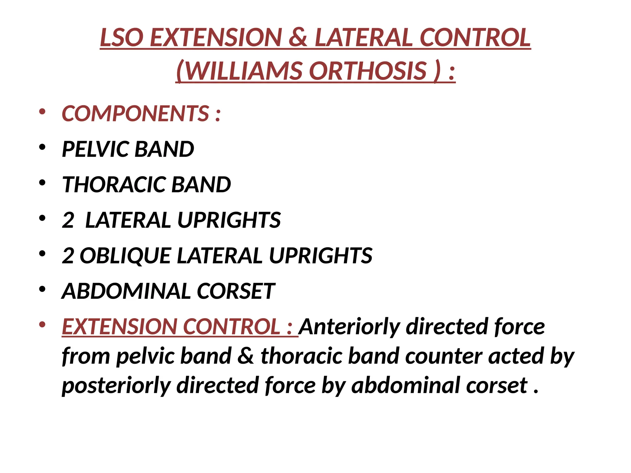 LSO EXTENSION & LATERAL CONTROL
(WILLIAMS ORTHOSIS ) :
• COMPONENTS :
• PELVIC BAND
• THORACIC BAND
• 2 LATERAL UPRIGHTS
• 2 OBLIQUE LATERAL UPRIGHTS
• ABDOMINAL CORSET
• EXTENSION CONTROL : Anteriorly directed force
from pelvic band & thoracic band counter acted by
posteriorly directed force by abdominal corset .
 