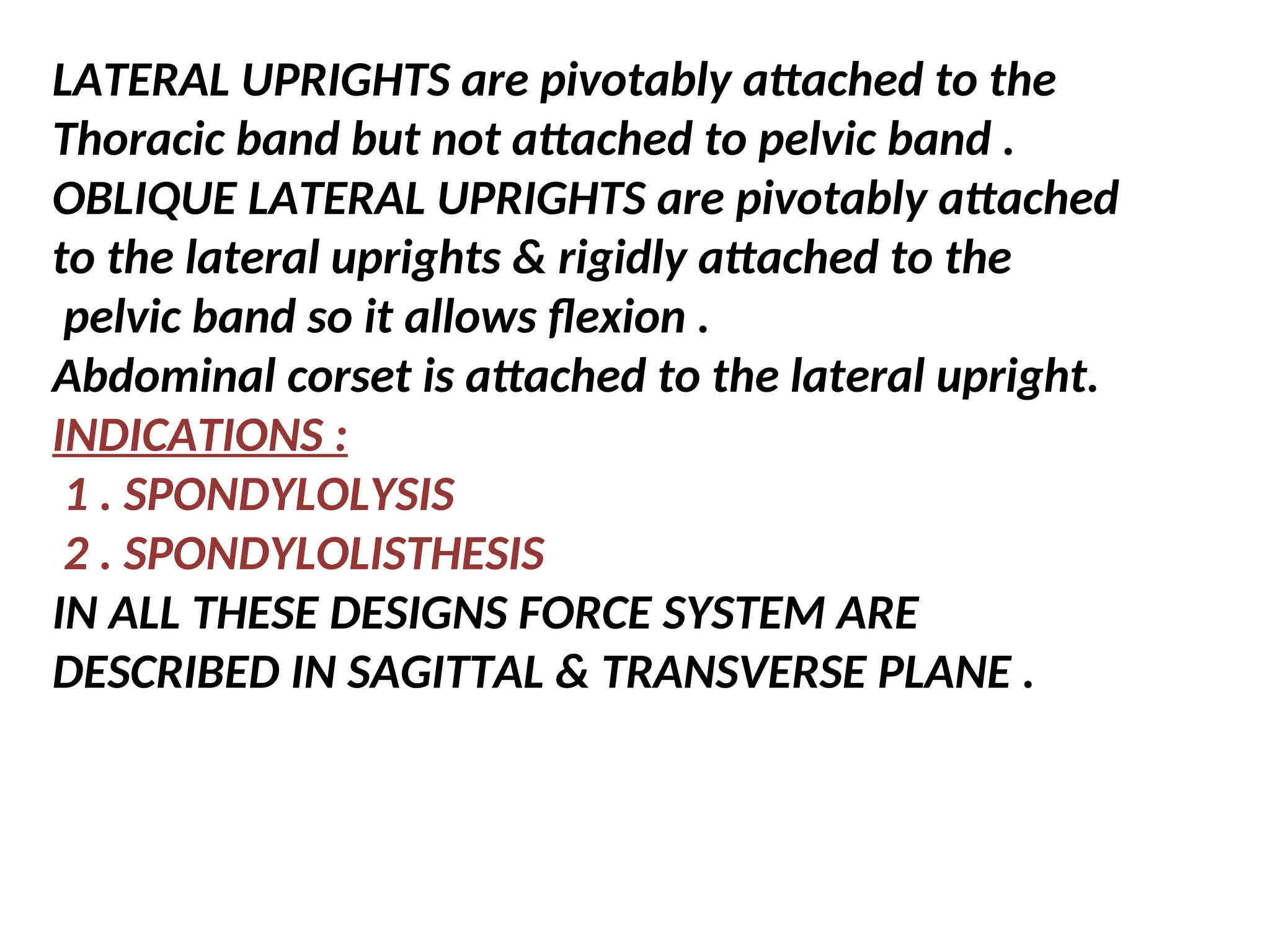 LATERAL UPRIGHTS are pivotably attached to the
Thoracic band but not attached to pelvic band .
OBLIQUE LATERAL UPRIGHTS are pivotably attached
to the lateral uprights & rigidly attached to the
pelvic band so it allows flexion .
Abdominal corset is attached to the lateral upright.
INDICATIONS :
1 . SPONDYLOLYSIS
2 . SPONDYLOLISTHESIS
IN ALL THESE DESIGNS FORCE SYSTEM ARE
DESCRIBED IN SAGITTAL & TRANSVERSE PLANE .
 
