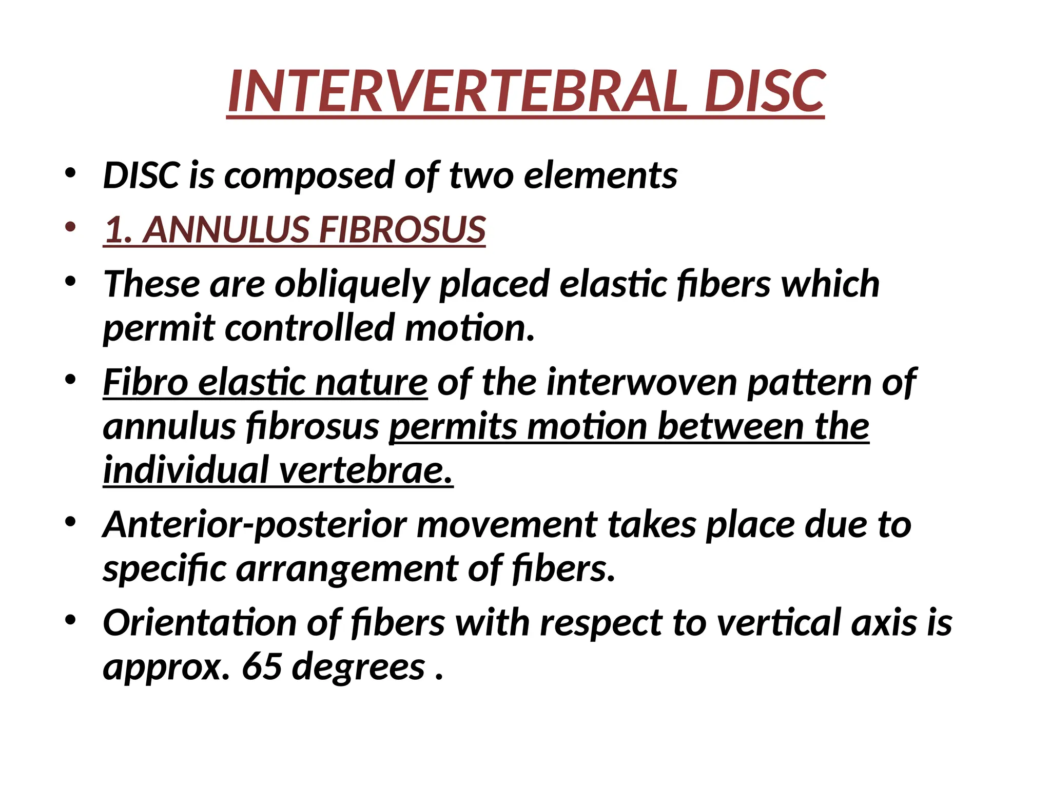 INTERVERTEBRAL DISC
• DISC is composed of two elements
• 1. ANNULUS FIBROSUS
• These are obliquely placed elastic fibers which
permit controlled motion.
• Fibro elastic nature of the interwoven pattern of
annulus fibrosus permits motion between the
individual vertebrae.
• Anterior-posterior movement takes place due to
specific arrangement of fibers.
• Orientation of fibers with respect to vertical axis is
approx. 65 degrees .
 