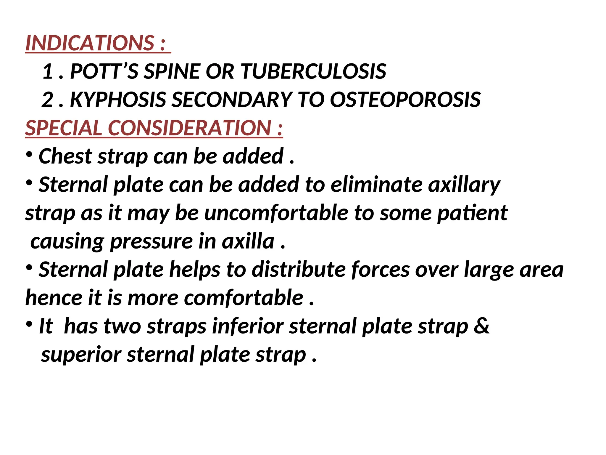 INDICATIONS :
1 . POTT’S SPINE OR TUBERCULOSIS
2 . KYPHOSIS SECONDARY TO OSTEOPOROSIS
SPECIAL CONSIDERATION :
• Chest strap can be added .
• Sternal plate can be added to eliminate axillary
strap as it may be uncomfortable to some patient
causing pressure in axilla .
• Sternal plate helps to distribute forces over large area
hence it is more comfortable .
• It has two straps inferior sternal plate strap &
superior sternal plate strap .
 