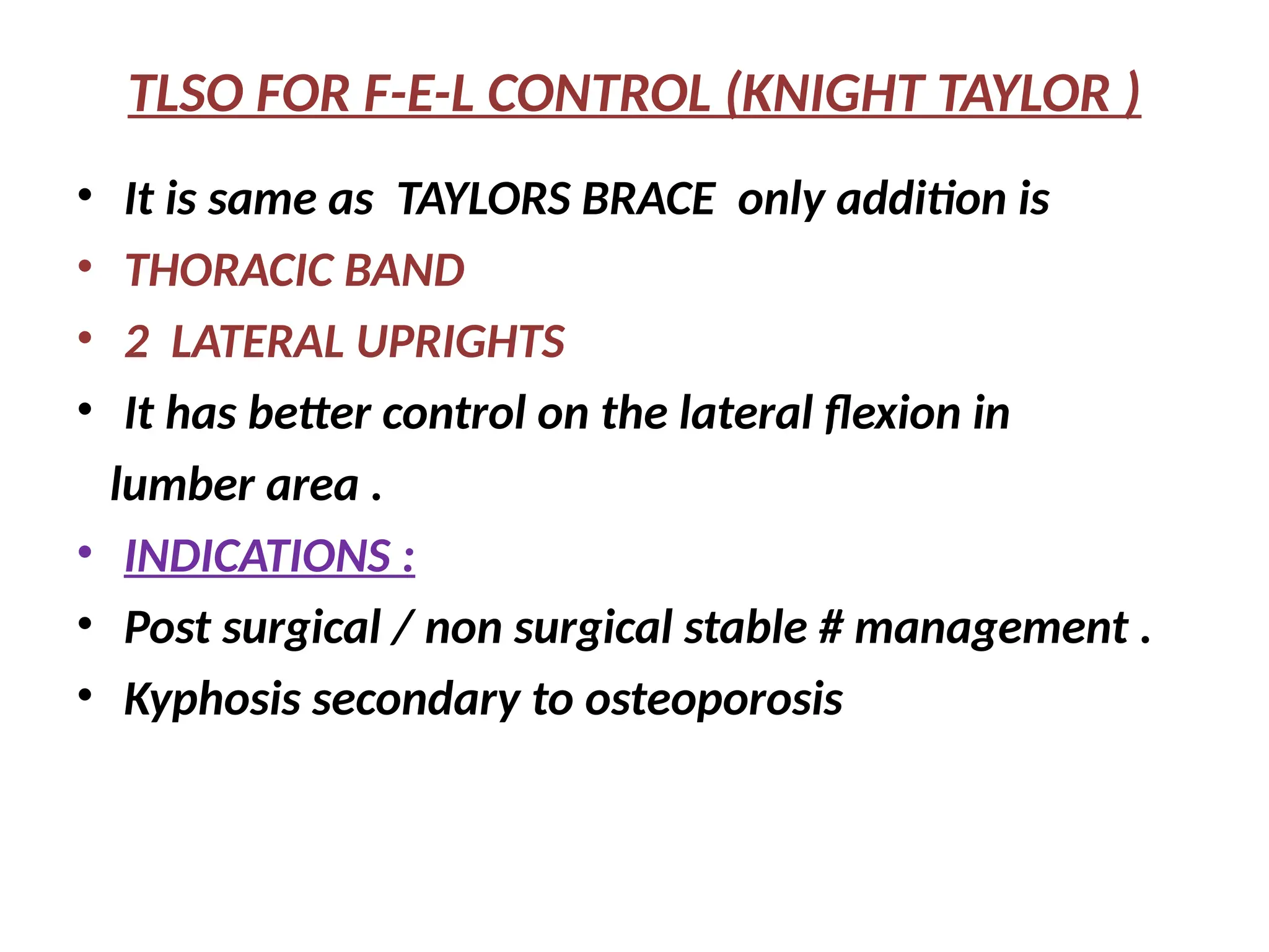 TLSO FOR F-E-L CONTROL (KNIGHT TAYLOR )
• It is same as TAYLORS BRACE only addition is
• THORACIC BAND
• 2 LATERAL UPRIGHTS
• It has better control on the lateral flexion in
lumber area .
• INDICATIONS :
• Post surgical / non surgical stable # management .
• Kyphosis secondary to osteoporosis
 