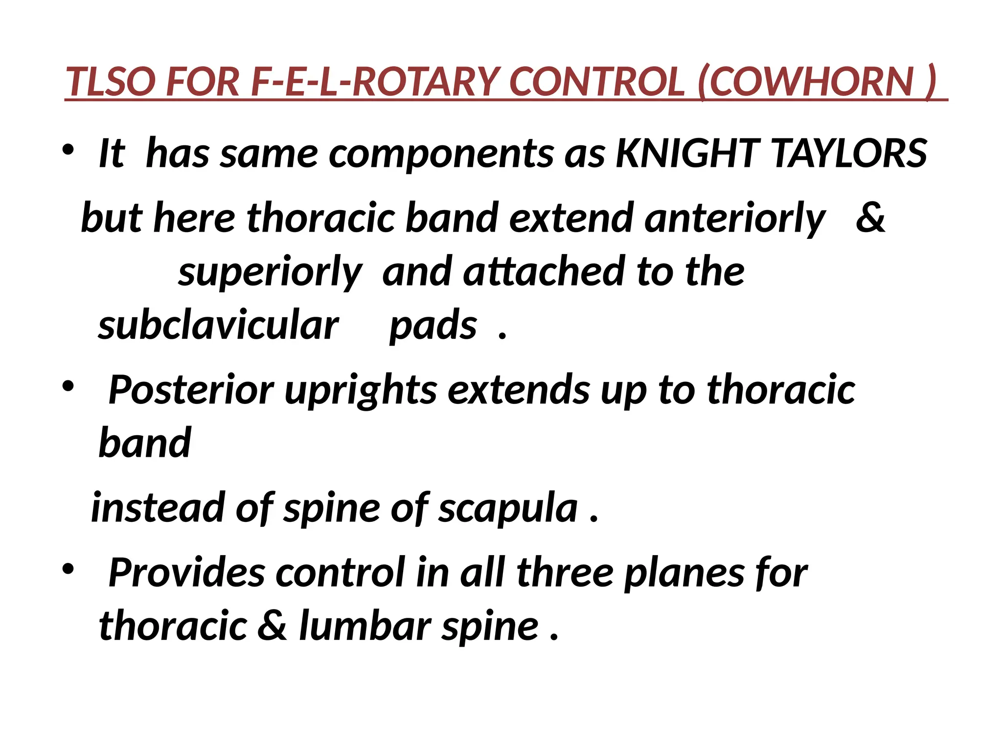 TLSO FOR F-E-L-ROTARY CONTROL (COWHORN )
• It has same components as KNIGHT TAYLORS
but here thoracic band extend anteriorly &
superiorly and attached to the
subclavicular pads .
• Posterior uprights extends up to thoracic
band
instead of spine of scapula .
• Provides control in all three planes for
thoracic & lumbar spine .
 