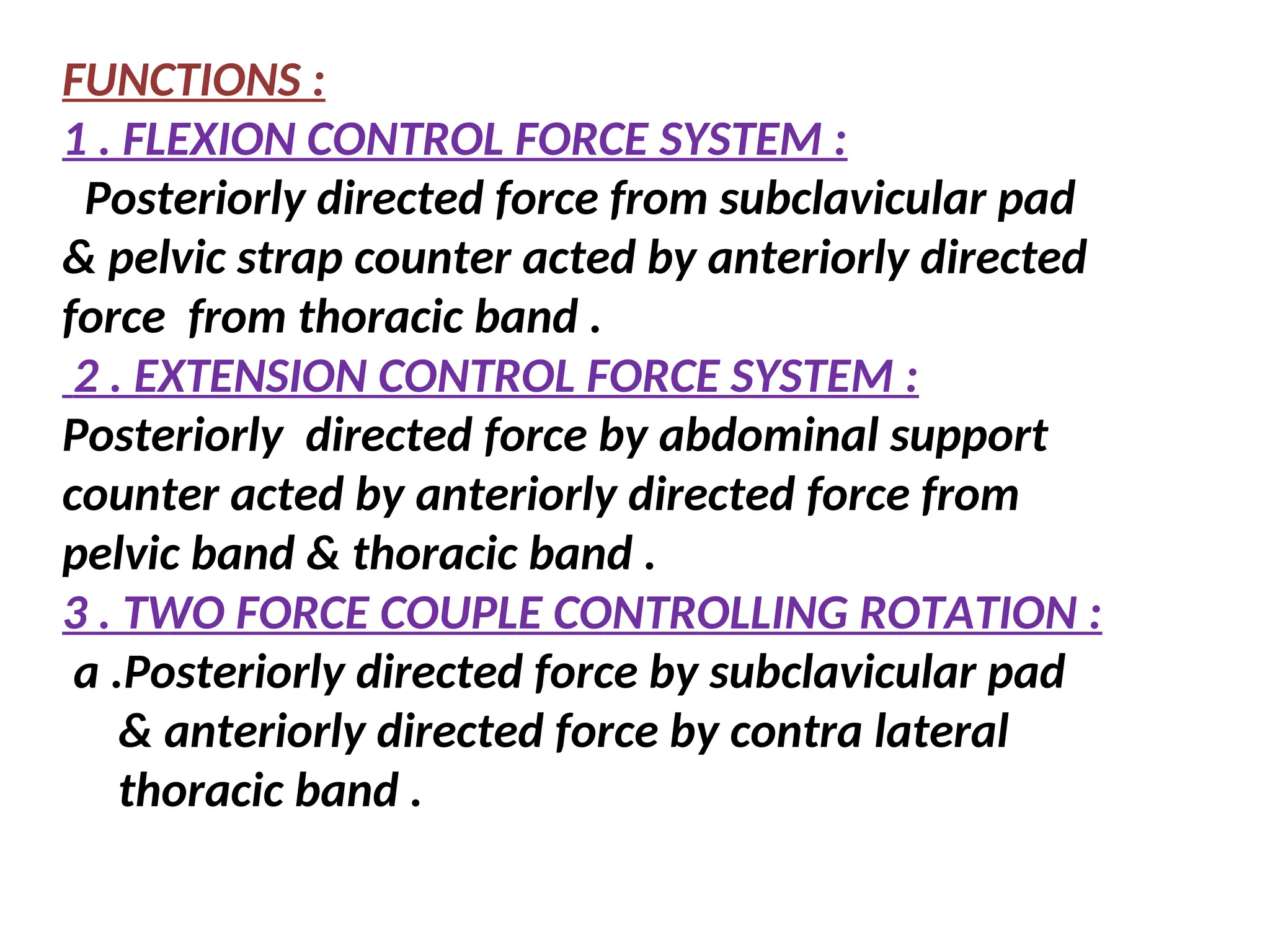 FUNCTIONS :
1 . FLEXION CONTROL FORCE SYSTEM :
Posteriorly directed force from subclavicular pad
& pelvic strap counter acted by anteriorly directed
force from thoracic band .
2 . EXTENSION CONTROL FORCE SYSTEM :
Posteriorly directed force by abdominal support
counter acted by anteriorly directed force from
pelvic band & thoracic band .
3 . TWO FORCE COUPLE CONTROLLING ROTATION :
a .Posteriorly directed force by subclavicular pad
& anteriorly directed force by contra lateral
thoracic band .
 